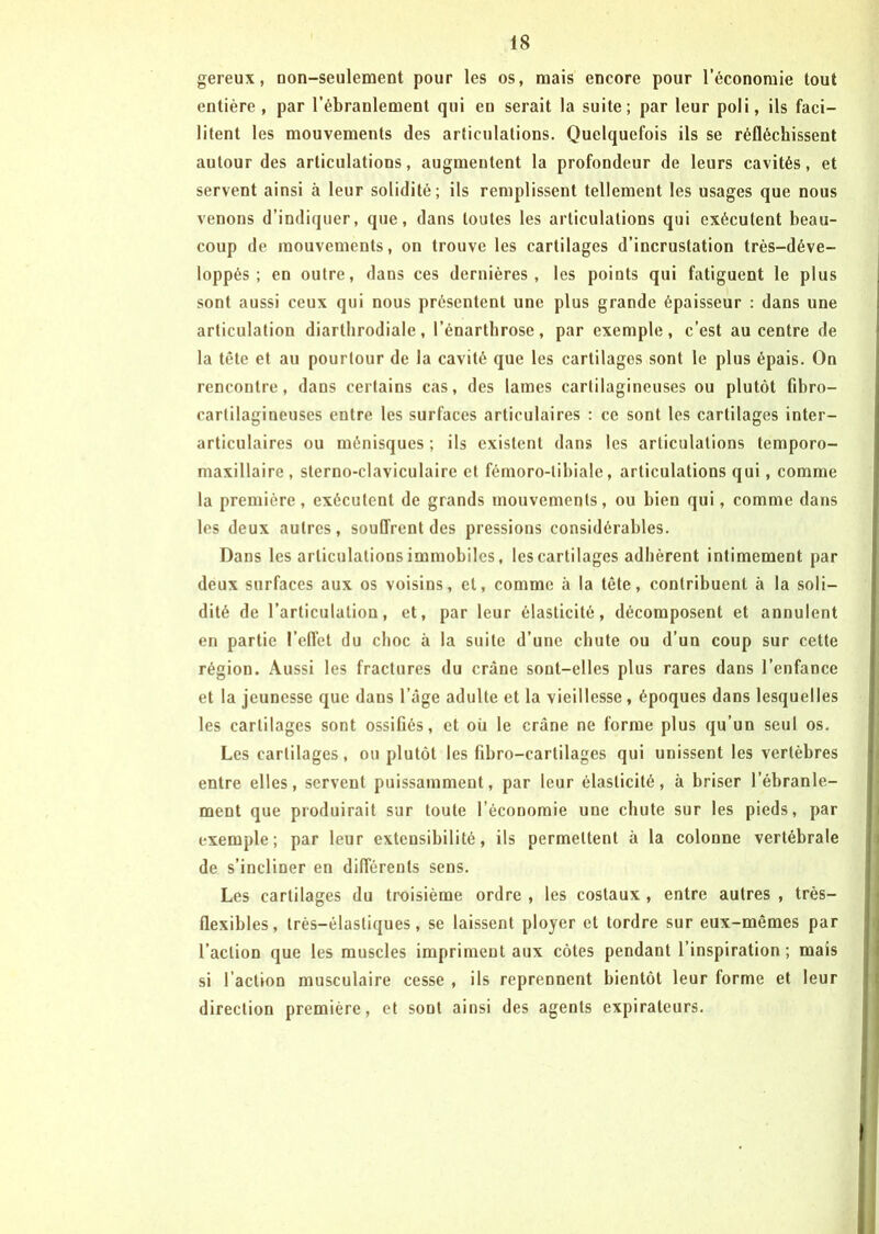 gereux, non-seulement pour les os, mais encore pour l’économie tout entière , par l’ébranlement qui en serait la suite; par leur poli, ils faci- litent les mouvements des articulations. Quelquefois ils se réfléchissent autour des articulations, augmentent la profondeur de leurs cavités, et servent ainsi à leur solidité; ils remplissent tellement les usages que nous venons d’indiquer, que, dans toutes les articulations qui exécutent beau- coup de mouvements, on trouve les cartilages d’incrustation très-déve- loppés ; en outre, dans ces dernières, les points qui fatiguent le plus sont aussi ceux qui nous présentent une plus grande épaisseur : dans une articulation diarthrodiale, l’énarthrose, par exemple, c’est au centre de la tête et au pourtour de la cavité que les cartilages sont le plus épais. On rencontre, dans certains cas, des lames cartilagineuses ou plutôt fibro- cartilagineuses entre les surfaces articulaires : ce sont les cartilages inter- articulaires ou ménisques ; ils existent dans les articulations temporo- maxillaire , sterno-claviculairc et fémoro-tibiale, articulations qui, comme la première, exécutent de grands mouvements, ou bien qui, comme dans les deux autres, souffrent des pressions considérables. Dans les articulations immobiles, les cartilages adhèrent intimement par deux surfaces aux os voisins, et, comme à la tète, contribuent à la soli- dité de l’articulation, et, par leur élasticité, décomposent et annulent en partie l’effet du choc à la suite d’une chute ou d’un coup sur cette région. Aussi les fractures du crâne sont-elles plus rares dans l’enfance et la jeunesse que dans l’âge adulte et la vieillesse, époques dans lesquelles les cartilages sont ossifiés, et où le crâne ne forme plus qu’un seul os. Les cartilages, ou plutôt les fibro-cartilages qui unissent les vertèbres entre elles, servent puissamment, par leur élasticité, à briser l’ébranle- ment que produirait sur toute l’économie une chute sur les pieds, par exemple; par leur extensibilité, ils permettent à la colonne vertébrale de s’incliner en différents sens. Les cartilages du troisième ordre , les costaux , entre autres , très- flexibles, très-élastiques, se laissent ployer et tordre sur eux-mêmes par l’action que les muscles impriment aux côtes pendant l’inspiration ; mais si l'action musculaire cesse , ils reprennent bientôt leur forme et leur direction première, et sont ainsi des agents expirateurs.