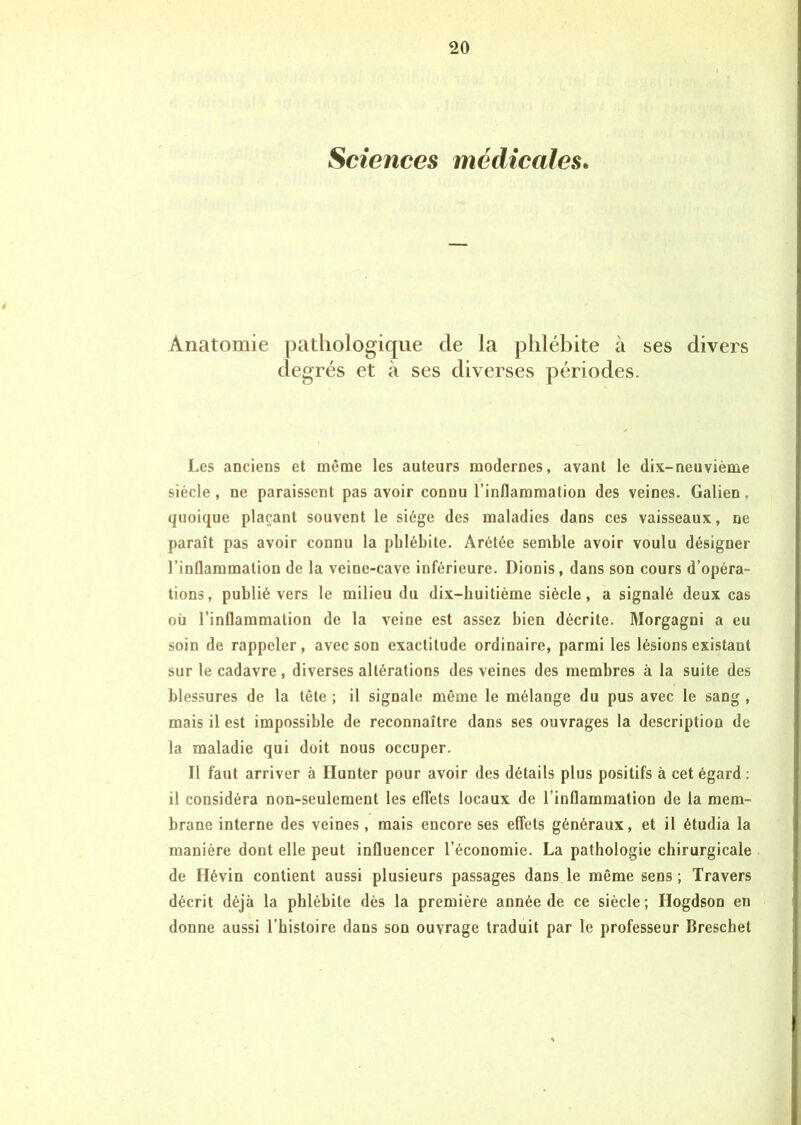 Sciences médicales. 4 Anatomie pathologique de la phlébite à ses divers degrés et à ses diverses périodes. Les anciens et même les auteurs modernes, avant le dix-neuvième siècle, ne paraissent pas avoir connu l’inflammation des veines. Galien, quoique plaçant souvent le siège des maladies dans ces vaisseaux, ne paraît pas avoir connu la phlébite. Arétée semble avoir voulu désigner l’inflammation de la veine-cave inférieure. Dionis, dans son cours d’opéra- tions, publié vers le milieu du dix-huitième siècle, a signalé deux cas où l’inflammation de la veine est assez bien décrite. Morgagni a eu soin de rappeler, avec son exactitude ordinaire, parmi les lésions existant sur le cadavre , diverses altérations des veines des membres à la suite des blessures de la tête ; il signale même le mélange du pus avec le sang , mais il est impossible de reconnaître dans ses ouvrages la description de la maladie qui doit nous occuper. Il faut arriver à Ilunter pour avoir des détails plus positifs à cet égard : il considéra non-seulement les effets locaux de l’inflammation de la mem- brane interne des veines, mais encore ses effets généraux, et il étudia la manière dont elle peut influencer l’économie. La pathologie chirurgicale de Hévin contient aussi plusieurs passages dans le même sens ; Travers décrit déjà la phlébite dès la première année de ce siècle; Ilogdson en donne aussi l’histoire dans son ouvrage traduit par le professeur Breschet