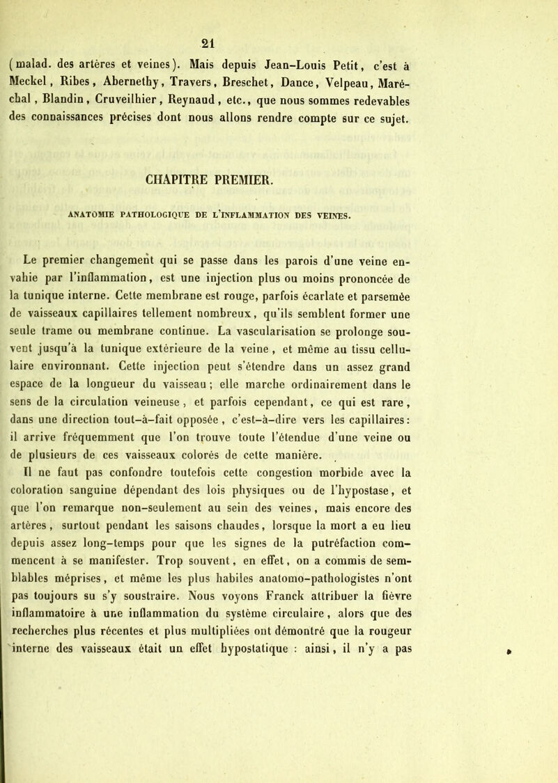 (malad. des artères et veines). Mais depuis Jean-Louis Petit, c’est à Meckel, Ribes, Abernethy, Travers, Breschet, Dance, Velpeau, Maré- chal , Blandin, Cruveilhier, Reynaud, etc., que nous sommes redevables des connaissances précises dont nous allons rendre compte sur ce sujet. CHAPITRE PREMIER. ANATOMIE PATHOLOGIQUE DE L’INFLAMMATION DES VEINES. Le premier changement qui se passe dans les parois d’une veine en- vahie par l’inflammation, est une injection plus ou moins prononcée de la tunique interne. Cette membrane est rouge, parfois écarlate et parsemée de vaisseaux capillaires tellement nombreux, qu’ils semblent former une seule trame ou membrane continue. La vascularisation se prolonge sou- vent jusqu’à la tunique extérieure de la veine , et même au tissu cellu- laire environnant. Cette injection peut s’étendre dans un assez grand espace de la longueur du vaisseau ; elle marche ordinairement dans le sens de la circulation veineuse, et parfois cependant, ce qui est rare, dans une direction tout-à-fait opposée, c’est-à-dire vers les capillaires: il arrive fréquemment que l’on trouve toute l’étendue d’une veine ou de plusieurs de ces vaisseaux colorés de cette manière. Il ne faut pas confondre toutefois cette congestion morbide avec la coloration sanguine dépendant des lois physiques ou de l’hypostase, et que l’on remarque non-seulement au sein des veines, mais encore des artères, surtout pendant les saisons chaudes, lorsque la mort a eu lieu depuis assez long-temps pour que les signes de la putréfaction com- mencent à se manifester. Trop souvent, en effet, on a commis de sem- blables méprises, et même les plus habiles anatomo-pathologistes n’ont pas toujours su s’y soustraire. Nous voyons Franck attribuer la fièvre inflammatoire à une inflammation du système circulaire, alors que des recherches plus récentes et plus multipliées ont démontré que la rougeur interne des vaisseaux était un effet hypostatique : ainsi, il n’y a pas