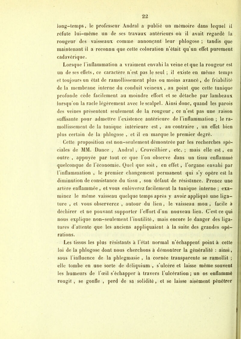 long-temps, le professeur Andral a publié un mémoire dans lequel il réfute lui-même un de ses travaux antérieurs où il avait regardé la rougeur des vaisseaux comme annonçant leur phlogose ; tandis que maintenant il a reconnu que cette coloration n’était qu’un effet purement cadavérique. Lorsque l’inflammation a vraiment envahi la veine et que la rougeur est un de ses effets, ce caractère n’est pas le seul ; il existe en même temps et toujours un état de ramollissement plus ou moins avaucé , de friabilité de la membrane interne du conduit veineux , au point que celte tunique profonde cède facilement au moindre effort et se détache par lambeaux lorsqu’on la racle légèrement avec le scalpel. Ainsi donc, quand les parois des veiues présentent seulement de la rougeur , ce n’est pas une raison suffisante pour admettre l’existence antérieure de l’inflammation ; le ra- mollissement de la tunique intérieure est , au contraire , un effet bien plus certain de la phlogose , et il en marque le premier degré. Cette proposition est non-seulement démontrée par les recherches spé- ciales de MM. Dance , Andral , Cruveilhier , etc. ; mais elle est, en outre , appuyée par tout ce que l’on observe dans un tissu enflammé quelconque de l’économie. Quel que soit, en effet, l’organe envahi par l’inflammation , le premier changement permanent qui s’y opère est la diminution de consistance du tissu , son défaut de résistance. Prenez une artère enflammée, et vous enlèverez facilement la tunique interne; exa- minez le môme vaisseau quelque temps après y avoir appliqué une liga- ture , et vous observerez , autour du lien , le vaisseau mou , facile à déchirer et ne pouvant supporter l'effort d’un nouveau lien. C’est ce qui nous explique non-seulement l'inutilité, mais encore le danger des liga- tures d’attente que les anciens appliquaient à la suite des grandes opé- rations. Les tissus les plus résistants à l’état normal n’échappent point à cette loi de la phlogose dont nous cherchons à démontrer la généralité : ainsi, sous l’influence de la phlegmasie , la cornée transparente se ramollit ; elle tombe en une sorte de déliquium , s’ulcère et laisse même souvent les humeurs de l’œil s’échapper à travers l’ulcération; un os enflammé rougit , se gonfle , perd de sa solidité, et se laisse aisément pénétrer