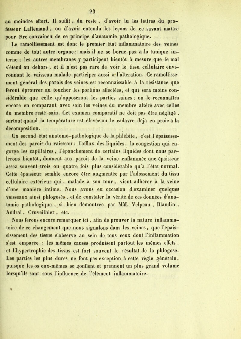 au moindre effort. Il suffit , du reste , d’avoir lu les lettres du pro- fesseur Lallemand , ou d’avoir entendu les leçons de ce savant maître pour être convaincu de ce principe d’anatomie pathologique. Le ramollissement est donc le premier état inflammatoire des veines comme de tout autre organe ; mais il ne se borne pas à la tunique in- terne ; les autres membranes y participent bientôt à mesure que le mal s’étend au dehors , et il n’est pas rare de voir le tissu cellulaire envi- ronnant le vaisseau malade participer aussi à l’altération. Ce ramollisse- ment général des parois des veines est reconnaissable à la résistance que feront éprouver au toucher les portions affectées, et qui sera moins con- sidérable que celle qu’opposeront les parties saines ; on le reconnaîtra encore en comparant avec soin les veines du membre altéré avec celles du membre resté sain. Cet examen comparatif ne doit pas être négligé , surtout quand la température est élevée ou le cadavre déjà en proie à la décomposition. Un second état anatomo-pathologique de la phlébite, c’est l’épaississe- ment des parois du vaisseau : l’afllux des liquides, la congestion qui en- gorge les capillaires , l’épanchement de certains liquides dont nous par- lerons bientôt, donnent aux parois de la veine enflammée une épaisseur assez souvent trois ou quatre fois plus considérable qu’à l’état normal. Cette épaisseur semble encore être augmentée par l’adossement du tissu cellulaire extérieur qui, malade à son tour, vient adhérer à la veine d’une manière intime. Nous avons eu occasion d’examiner quelques vaisseaux ainsi phlogosés , et de constater la vérité de ces données d’ana- tomie pathologique , si bien démontrée par MM. Velpeau , Blandin , Andral, Cruveilhier , etc. Nous ferons encore remarquer ici, afin de prouver la nature inflamma- toire de ce changement que nous signalons dans les veines, que l’épais- sissement des tissus s’observe au sein de tous ceux dont l’inflammation s’est emparée : les mêmes causes produisent partout les mêmes effets , et l’hypertropbie des tissus est fort souvent le résultat de la phlogose. Les parties les plus dures ne font pas exception à cette règle générale, puisque les os eux-mêmes se gonflent et prennent un plus grand volume lorsqu’ils sont sous l’influence de l’élément inflammatoire. I