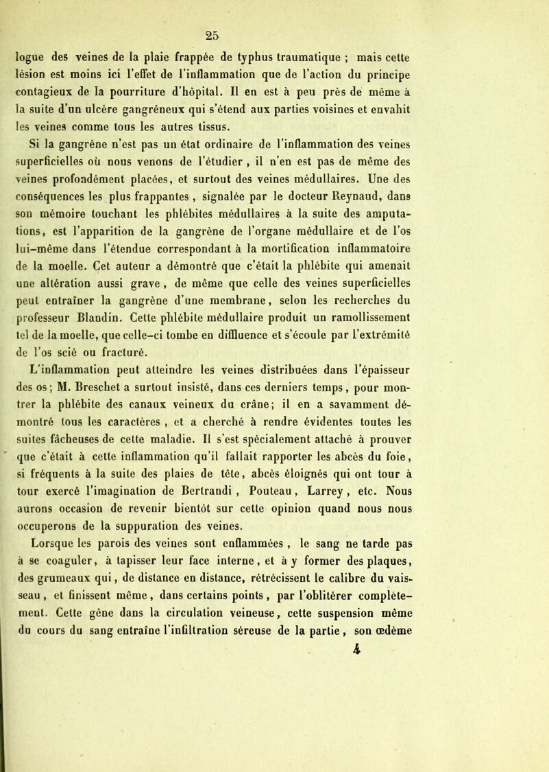 logue des veines de la plaie frappée de typhus traumatique ; mais cette lésion est moins ici l’effet de l’inflammation que de l’action du principe contagieux de la pourriture d’hôpital. Il en est à peu près de même à la suite d’un ulcère gangréneux qui s’étend aux parties voisines et envahit les veines comme tous les autres tissus. Si la gangrène n’est pas un état ordinaire de l’inflammation des veines superficielles où nous venons de l’étudier , il n’en est pas de même des veines profondément placées, et surtout des veines médullaires. Une des conséquences les plus frappantes, signalée par le docteur Reynaud, dans son mémoire touchant les phlébites médullaires à la suite des amputa- tions, est l’apparition de la gangrène de l’organe médullaire et de l’os lui-même dans l’étendue correspondant à la mortification inflammatoire de la moelle. Cet auteur a démontré que c’était la phlébite qui amenait une altération aussi grave , de même que celle des veines superficielles peut entraîner la gangrène d’une membrane, selon les recherches du professeur Blandin. Cette phlébite médullaire produit un ramollissement tel de la moelle, que celle-ci tombe en diffluence et s’écoule par l’extrémité de l’os scié ou fracturé. L’inflammation peut atteindre les veines distribuées dans l’épaisseur des os; M. Brescliet a surtout insisté, dans ces derniers temps, pour mon- trer la phlébite des canaux veineux du crâne; il en a savamment dé- montré tous les caractères , et a cherché à rendre évidentes toutes les suites fâcheuses de cette maladie. Il s’est spécialement attaché à prouver que c’était à cette inflammation qu’il fallait rapporter les abcès du foie, si fréquents à la suite des plaies de tête, abcès éloignés qui ont tour à tour exercé l’imagination de Bertrandi , Pouteau, Larrey , etc. Nous aurons occasion de revenir bientôt sur cette opinion quand nous nous occuperons de la suppuration des veines. Lorsque les parois des veines sont enflammées, le sang ne tarde pas à se coaguler, à tapisser leur face interne, et à y former des plaques, des grumeaux qui, de distance en distance, rétrécissent le calibre du vais- seau , et Gnissent même, dans certains points, par l’oblitérer complète- ment. Celte gêne dans la circulation veineuse, cette suspension même du cours du sang entraîne l’infiltration séreuse de la partie, son œdème 4