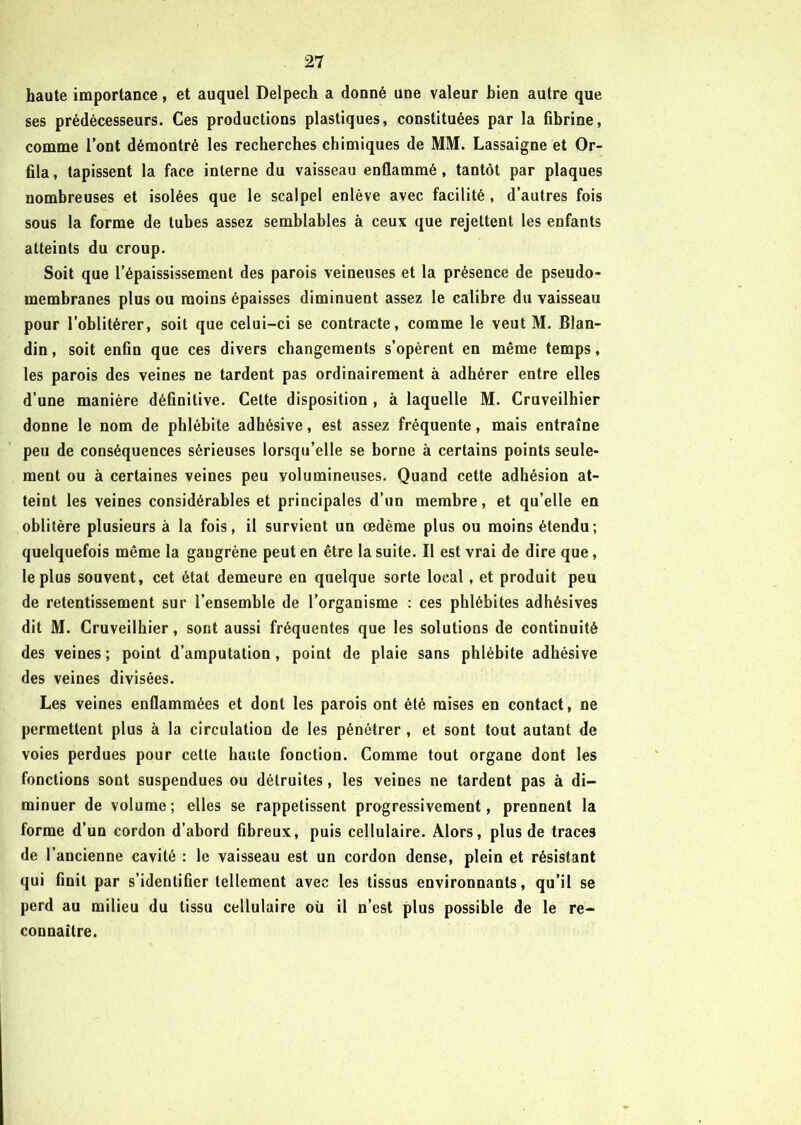 haute importance, et auquel Delpech a donné une valeur bien autre que ses prédécesseurs. Ces productions plastiques, constituées par la fibrine, comme l’ont démontré les recherches chimiques de MM. Lassaigne et Or- fila, tapissent la face interne du vaisseau enflammé, tantôt par plaques nombreuses et isolées que le scalpel enlève avec facilité , d’autres fois sous la forme de tubes assez semblables à ceux que rejettent les enfants atteints du croup. Soit que l’épaississement des parois veineuses et la présence de pseudo- membranes plus ou moins épaisses diminuent assez le calibre du vaisseau pour l’oblitérer, soit que celui-ci se contracte, comme le veut M. Blan- din , soit enfin que ces divers changements s’opèrent en même temps, les parois des veines ne tardent pas ordinairement à adhérer entre elles d’une manière définitive. Cette disposition , à laquelle M. Cruveilhier donne le nom de phlébite adhésive, est assez fréquente, mais entraîne peu de conséquences sérieuses lorsqu’elle se borne à certains points seule- ment ou à certaines veines peu volumineuses. Quand cette adhésion at- teint les veines considérables et principales d’un membre, et qu’elle en oblitère plusieurs à la fois, il survient un œdème plus ou moins étendu; quelquefois même la gangrène peut en être la suite. Il est vrai de dire que, le plus souvent, cet état demeure en quelque sorte local, et produit peu de retentissement sur l’ensemble de l’organisme : ces phlébites adhésives dit M. Cruveilhier, sont aussi fréquentes que les solutions de continuité des veines ; point d’amputation, point de plaie sans phlébite adhésive des veines divisées. Les veines enflammées et dont les parois ont été mises en contact, ne permettent plus à la circulation de les pénétrer , et sont tout autant de voies perdues pour cette haute fonction. Comme tout organe dont les fonctions sont suspendues ou détruites, les veines ne tardent pas à di- minuer de volume; elles se rappetissent progressivement, prennent la forme d’un cordon d’abord fibreux, puis cellulaire. Alors, plus de traces de I ancienne cavité : le vaisseau est un cordon dense, plein et résistant qui finit par s’identifier tellement avec les tissus environnants, qu’il se perd au milieu du tissu cellulaire où il n’est plus possible de le re- connaître.