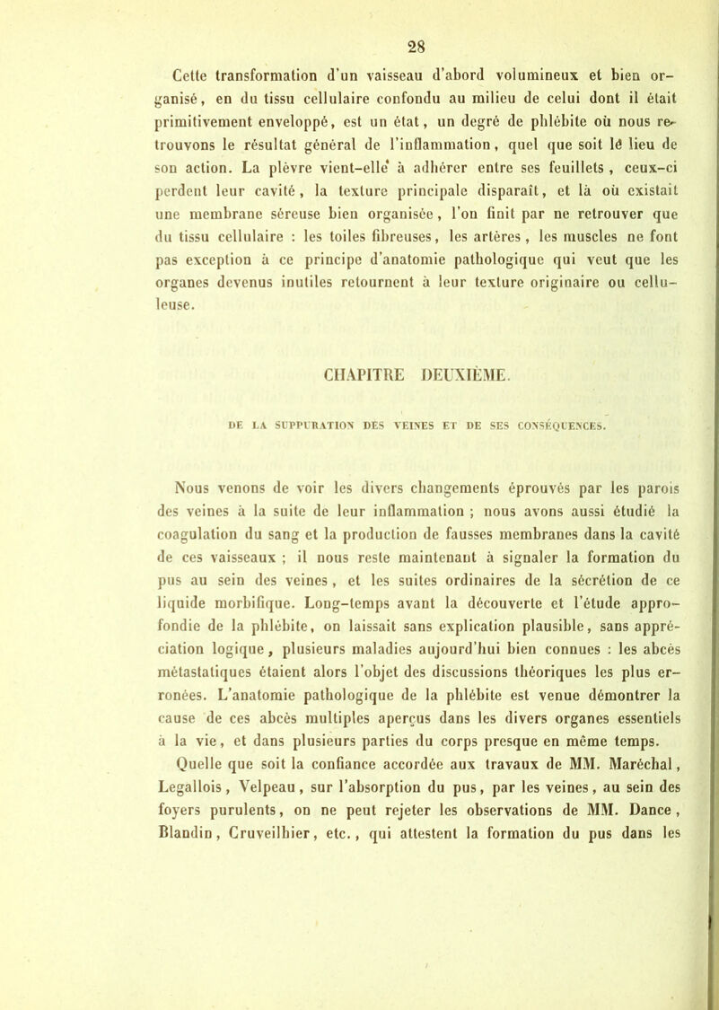 Cette transformation d’un vaisseau d’abord volumineux et bien or- ganisé, en du tissu cellulaire confondu au milieu de celui dont il était primitivement enveloppé, est un état, un degré de phlébite où nous re- trouvons le résultat général de l’inflammation, quel que soit lé lieu de son action. La plèvre vient-elle* à adhérer entre ses feuillets , ceux-ci perdent leur cavité, la texture principale disparaît, et là où existait une membrane séreuse bien organisée, l’on finit par ne retrouver que du tissu cellulaire : les toiles fibreuses, les artères, les muscles ne font pas exception à ce principe d’anatomie pathologique qui veut que les organes devenus inutiles retournent à leur texture originaire ou cellu- leuse. CHAPITRE DEUXIÈME. DE LA SUPPURATION DES VEINES ET DE SES CONSÉQUENCES. Nous venons de voir les divers changements éprouvés par les parois des veines à la suite de leur inflammation ; nous avons aussi étudié la coagulation du sang et la production de fausses membranes dans la cavité de ces vaisseaux ; il nous reste maintenant à signaler la formation du pus au sein des veines, et les suites ordinaires de la sécrétion de ce liquide morbifique. Long-temps avant la découverte et l’étude appro- fondie de la phlébite, on laissait sans explication plausible, sans appré- ciation logique, plusieurs maladies aujourd’hui bien connues : les abcès métastatiques étaient alors l’objet des discussions théoriques les plus er- ronées. L’anatomie pathologique de la phlébite est venue démontrer la cause de ces abcès multiples aperçus dans les divers organes essentiels à la vie, et dans plusieurs parties du corps presque en même temps. Quelle que soit la confiance accordée aux travaux de MM. Maréchal, Legallois, Velpeau, sur l’absorption du pus, par les veines, au sein des foyers purulents, on ne peut rejeter les observations de MM. Dance, Blandin, Cruveilhier, etc., qui attestent la formation du pus dans les