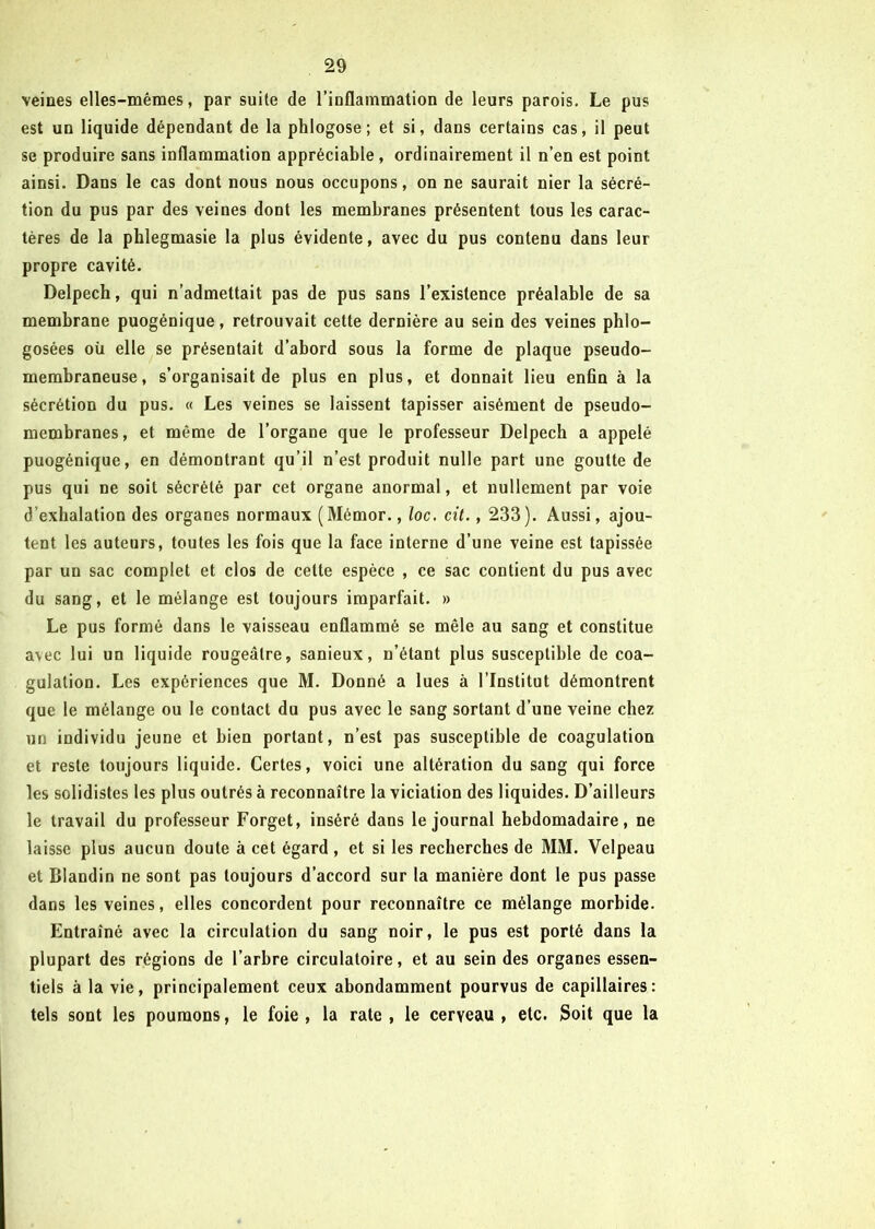 veines elles-mêmes, par suite de l’inflammation de leurs parois. Le pus est un liquide dépendant de la phlogose; et si, dans certains cas, il peut se produire sans inflammation appréciable, ordinairement il n’en est point ainsi. Dans le cas dont nous nous occupons, on ne saurait nier la sécré- tion du pus par des veines dont les membranes présentent tous les carac- tères de la phlegmasie la plus évidente, avec du pus contenu dans leur propre cavité. Delpech, qui n’admettait pas de pus sans l’existence préalable de sa membrane puogénique, retrouvait cette dernière au sein des veines phlo- gosées où elle se présentait d’abord sous la forme de plaque pseudo- membraneuse, s’organisait de plus en plus, et donnait lieu enfin à la sécrétion du pus. « Les veines se laissent tapisser aisément de pseudo- membranes, et même de l’organe que le professeur Delpech a appelé puogénique, en démontrant qu’il n’est produit nulle part une goutte de pus qui ne soit sécrété par cet organe anormal, et nullement par voie d’exhalation des organes normaux (Mémor., loc. cil., 233). Aussi, ajou- tent les auteurs, toutes les fois que la face interne d’une veine est tapissée par un sac complet et clos de cette espèce , ce sac contient du pus avec du sang, et le mélange est toujours imparfait. » Le pus formé dans le vaisseau enflammé se mêle au sang et constitue avec lui un liquide rougeâtre, sanieux, n’étant plus susceptible de coa- gulation. Les expériences que M. Donné a lues à l’Institut démontrent que le mélange ou le contact du pus avec le sang sortant d’une veine chez un individu jeune et bien portant, n’est pas susceptible de coagulation et reste toujours liquide. Certes, voici une altération du sang qui force les solidistes les plus outrés à reconnaître la viciation des liquides. D’ailleurs le travail du professeur Forget, inséré dans le journal hebdomadaire, ne laisse plus aucun doute à cet égard , et si les recherches de MM. Velpeau et Blandin ne sont pas toujours d’accord sur la manière dont le pus passe dans les veines, elles concordent pour reconnaître ce mélange morbide. Entraîné avec la circulation du sang noir, le pus est porté dans la plupart des régions de l’arbre circulatoire, et au sein des organes essen- tiels à la vie, principalement ceux abondamment pourvus de capillaires: tels sont les poumons, le foie , la rate , le cerveau , etc. Soit que la