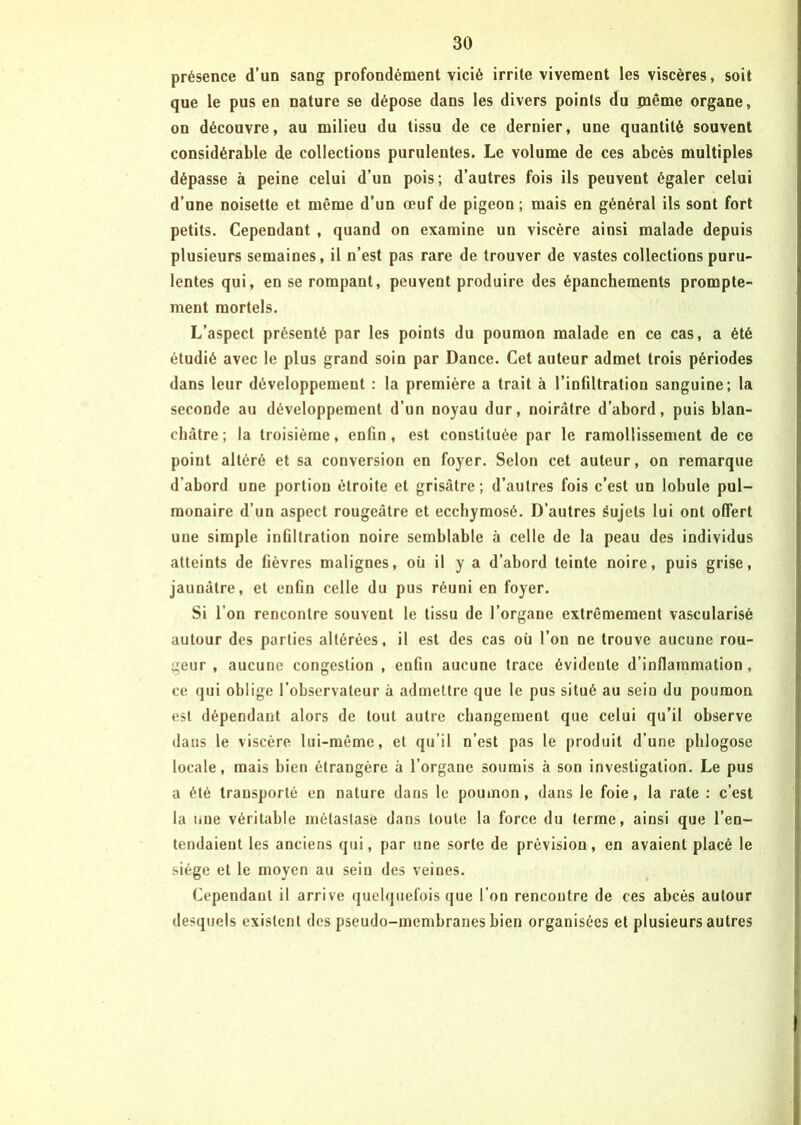 présence d’un sang profondément vicié irrite vivement les viscères, soit que le pus en nature se dépose dans les divers points du paême organe, on découvre, au milieu du tissu de ce dernier, une quantité souvent considérable de collections purulentes. Le volume de ces abcès multiples dépasse à peine celui d’un pois; d’autres fois ils peuvent égaler celui d’une noisette et même d’un œuf de pigeon ; mais en général ils sont fort petits. Cependant , quand on examine un viscère ainsi malade depuis plusieurs semaines, il n’est pas rare de trouver de vastes collections puru- lentes qui, en se rompant, peuvent produire des épanchements prompte- ment mortels. L’aspect présenté par les points du poumon malade en ce cas, a été étudié avec le plus grand soin par Dance. Cet auteur admet trois périodes dans leur développement : la première a trait à l’infiltration sanguine; la seconde au développement d’un noyau dur, noirâtre d’abord, puis blan- châtre; la troisième, enfin, est constituée par le ramollissement de ce point altéré et sa conversion en foyer. Selon cet auteur, on remarque d’abord une portion étroite et grisâtre; d’autres fois c’est un lobule pul- monaire d’un aspect rougeâtre et ecchymosé. D’autres sujets lui ont offert une simple infiltration noire semblable à celle de la peau des individus atteints de fièvres malignes, où il y a d’abord teinte noire, puis grise, jaunâtre, et enfin celle du pus réuni en foyer. Si l’on rencontre souvent le tissu de l’organe extrêmement vascularisé autour des parties altérées, il est des cas où l’on ne trouve aucune rou- geur , aucune congestion , enfin aucune trace évidente d’inflammation , ce qui oblige l’observateur à admettre que le pus situé au sein du poumon est dépendant alors de tout autre changement que celui qu’il observe dans le viscère lui-même, et qu’il n’est pas le produit d’une phlogose locale, mais bien étrangère à l’organe soumis à son investigation. Le pus a été transporté en nature dans le poumon, dans le foie, la rate : c’est la une véritable métastase dans toute la force du terme, ainsi que l’en- tendaient les anciens qui, par une sorte de prévision, en avaient placé le siège et le moyen au sein des veines. Cependant il arrive quelquefois que l’on rencontre de ces abcès autour desquels existent des pseudo-membranes bien organisées et plusieurs autres