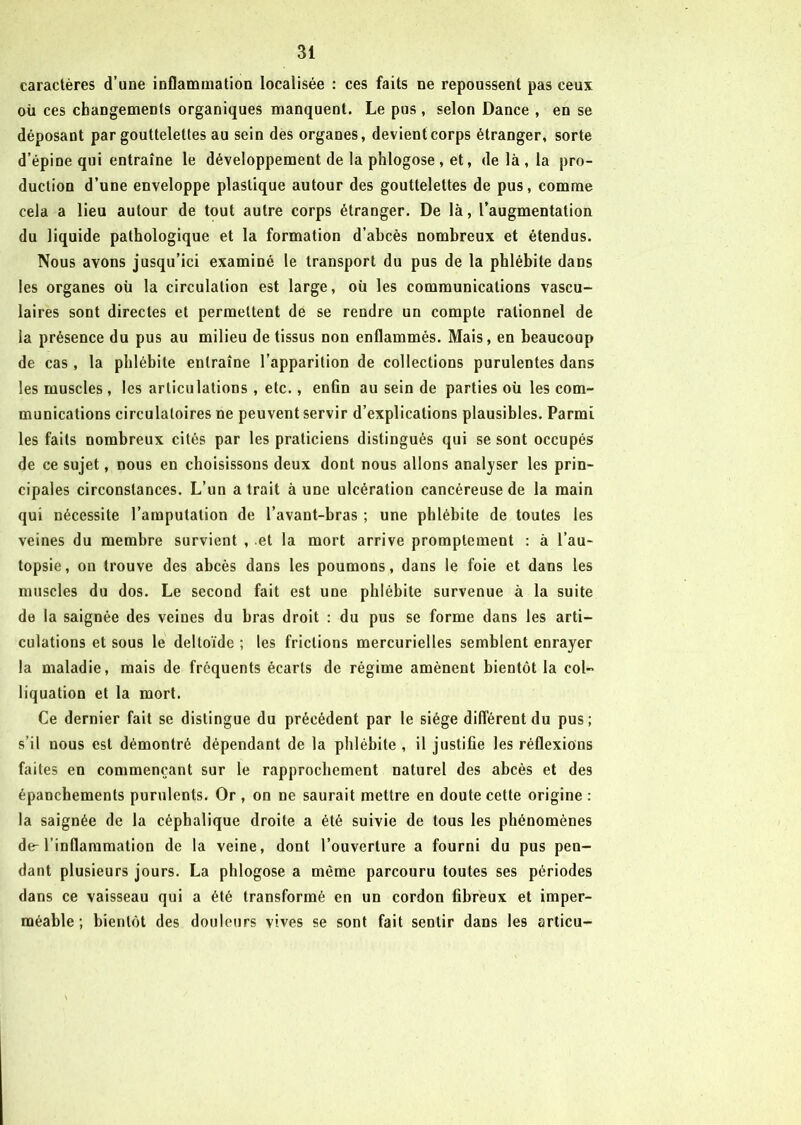 caractères d’une inflammation localisée : ces faits ne repoussent pas ceux où ces changements organiques manquent. Le pus, selon Dance , en se déposant par gouttelettes au sein des organes, devient corps étranger, sorte d’épine qui entraîne le développement de la phlogose , et, de là , la pro- duction d’une enveloppe plastique autour des gouttelettes de pus, comme cela a lieu autour de tout autre corps étranger. De là, l’augmentation du liquide pathologique et la formation d’abcès nombreux et étendus. Nous avons jusqu’ici examiné le transport du pus de la phlébite dans les organes où la circulation est large, où les communications vascu- laires sont directes et permettent de se rendre un compte rationnel de la présence du pus au milieu de tissus non enflammés. Mais, en beaucoup de cas, la phlébite entraîne l’apparition de collections purulentes dans les muscles, les articulations, etc., enfin au sein de parties où les com- munications circulatoires ne peuvent servir d’explications plausibles. Parmi les faits nombreux cités par les praticiens distingués qui se sont occupés de ce sujet, nous en choisissons deux dont nous allons analyser les prin- cipales circonstances. L’un a trait à une ulcération cancéreuse de la main qui nécessite l’amputation de l’avant-bras ; une phlébite de toutes les veines du membre survient , et la mort arrive promptement : à l’au- topsie, on trouve des abcès dans les poumons, dans le foie et dans les muscles du dos. Le second fait est une phlébite survenue à la suite de la saignée des veines du bras droit : du pus se forme dans les arti- culations et sous le deltoïde ; les frictions mercurielles semblent enrayer la maladie, mais de frequents écarts de régime amènent bientôt la col- liquation et la mort. Ce dernier fait se distingue du précédent par le siège différent du pus; s’il nous est démontré dépendant de la phlébite , il justifie les réflexions faites en commençant sur le rapprochement naturel des abcès et des épanchements purulents. Or , on ne saurait mettre en doute cette origine : la saignée de la céphalique droite a été suivie de tous les phénomènes de-l’inflammation de la veine, dont l’ouverture a fourni du pus pen- dant plusieurs jours. La phlogose a même parcouru toutes ses périodes dans ce vaisseau qui a été transformé en un cordon fibreux et imper- méable ; bientôt des douleurs vives se sont fait sentir dans les articu-