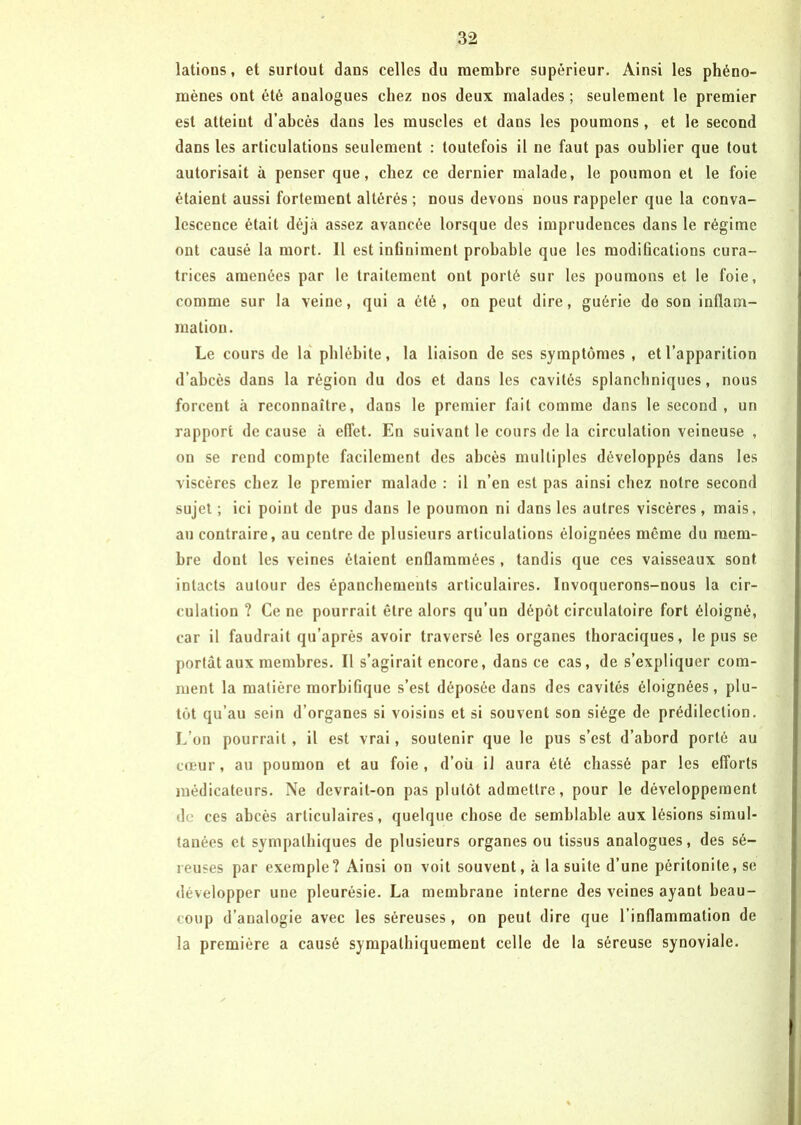 latious, et surtout dans celles du membre supérieur. Ainsi les phéno- mènes ont été analogues chez nos deux malades ; seulement le premier est atteint d’ahcés dans les muscles et dans les poumons, et le second dans les articulations seulement : toutefois il ne faut pas oublier que tout autorisait à penser que, chez ce dernier malade, le poumon et le foie étaient aussi fortement altérés ; nous devons nous rappeler que la conva- lescence était déjà assez avancée lorsque des imprudences dans le régime ont causé la mort. 11 est infiniment probable que les modifications cura- trices amenées par le traitement ont porté sur les poumons et le foie, comme sur la veine, qui a été, on peut dire, guérie de son inflam- mation. Le cours de la phlébite, la liaison de ses symptômes , et l’apparition d’abcès dans la région du dos et dans les cavités splanchniques, nous forcent à reconnaître, dans le premier fait comme dans le second, un rapport de cause à effet. En suivant le cours de la circulation veineuse , on se rend compte facilement des abcès multiples développés dans les viscères chez le premier malade : il n’en est pas ainsi chez notre second sujet; ici point de pus dans le poumon ni dans les autres viscères, mais, au contraire, au centre de plusieurs articulations éloignées meme du mem- bre dont les veines étaient enflammées , tandis que ces vaisseaux sont intacts autour des épanchements articulaires. Invoquerons-nous la cir- culation ? Ce ne pourrait être alors qu’un dépôt circulatoire fort éloigné, car il faudrait qu’après avoir traversé les organes thoraciques, le pus se portât aux membres. Il s’agirait encore, dans ce cas, de s’expliquer com- ment la matière morbifique s’est déposée dans des cavités éloignées, plu- tôt qu’au sein d’organes si voisins et si souvent son siège de prédilection. L’on pourrait , il est vrai, soutenir que le pus s’est d’abord porté au cœur, au poumon et au foie, d’où il aura été chassé par les efforts médicateurs. Ne devrait-on pas plutôt admettre, pour le développement de ces abcès articulaires, quelque chose de semblable aux lésions simul- tanées et sympathiques de plusieurs organes ou tissus analogues, des sé- reuses par exemple ? Ainsi on voit souvent, à la suite d’une péritonite, se développer une pleurésie. La membrane interne des veines ayant beau- coup d’analogie avec les séreuses, on peut dire que l’inflammation de la première a causé sympathiquement celle de la séreuse synoviale.