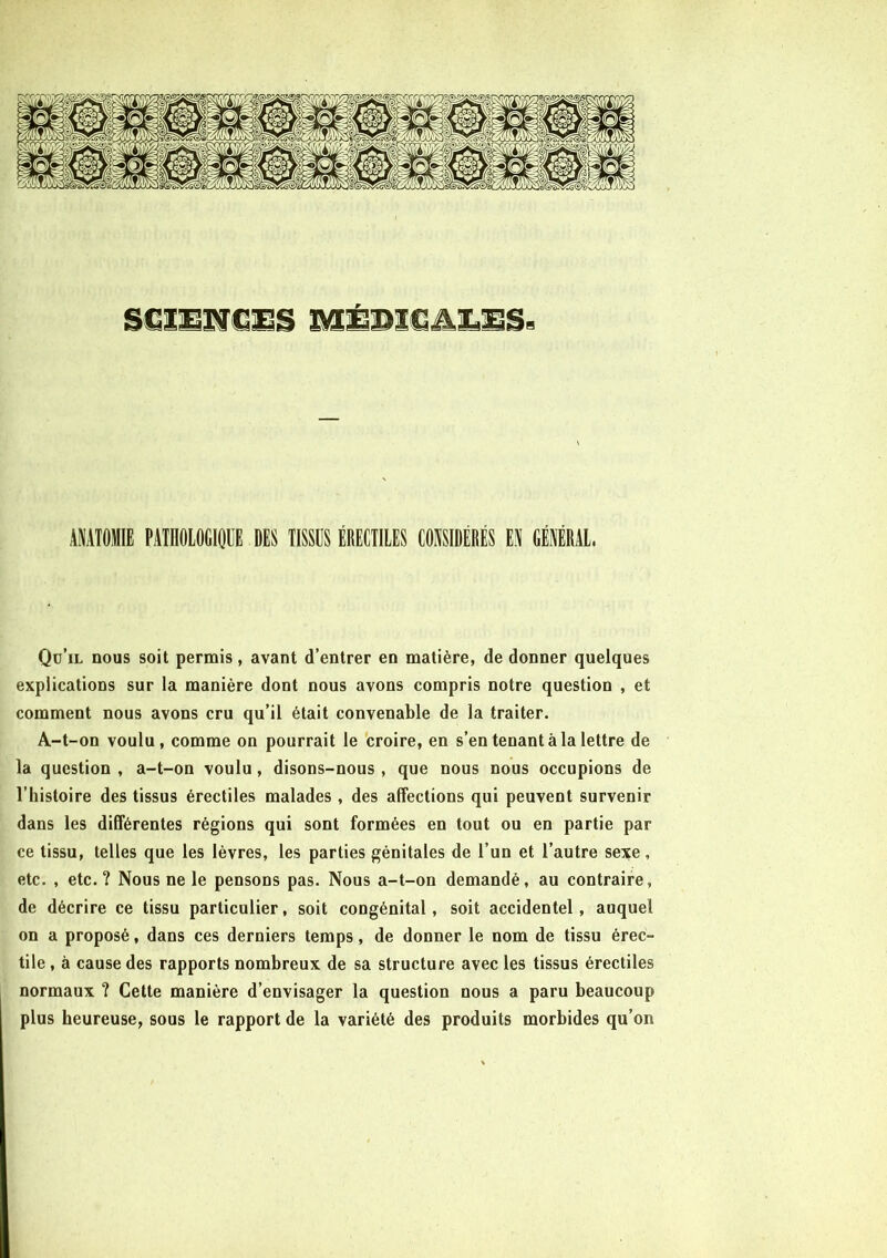 ANATOMIE PATHOLOGIQUE DES TISSUS ÉRECTILES CONSIDÈRES EN GÉNÉRAL. Qu’il nous soit permis, avant d’entrer en matière, de donner quelques explications sur la manière dont nous avons compris notre question , et comment nous avons cru qu’il était convenable de la traiter. A-t-on voulu, comme on pourrait le croire, en s’en tenant à la lettre de la question , a-t-on voulu, disons-nous , que nous nous occupions de l’histoire des tissus érectiles malades, des affections qui peuvent survenir dans les différentes régions qui sont formées en tout ou en partie par ce tissu, telles que les lèvres, les parties génitales de l’un et l’autre sexe, etc. , etc. ? Nous ne le pensons pas. Nous a-t-on demandé, au contraire, de décrire ce tissu particulier, soit congénital, soit accidentel, auquel on a proposé, dans ces derniers temps, de donner le nom de tissu érec- tile , à cause des rapports nombreux de sa structure avec les tissus érectiles normaux ? Cette manière d’envisager la question nous a paru beaucoup plus heureuse, sous le rapport de la variété des produits morbides qu’on