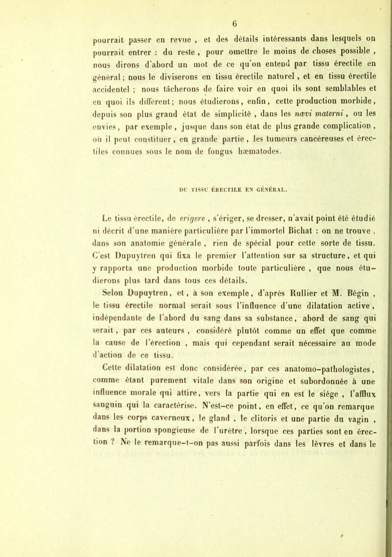 pourrait passer en revue , et des détails intéressants dans lesquels on pourrait entrer : du reste , pour omettre le moins de choses possible , nous dirons d abord un mot de ce qu on entend par tissu érectile en général; nous le diviserons en tissu érectile naturel, et en tissu érectile accidentel ; nous tâcherons de faire voir en quoi ils sont semblables et en quoi ils différent; nous étudierons, enfin, cette production morbide, depuis son plus grand état de simplicité , dans les nœvi matcrni, ou les envies, par exemple , jusque dans son état de plus grande complication , où il peut constituer, en grande partie, les tumeurs cancéreuses et érec- tiles connues sous le nom de fongus hæmatodes. nu TISSU ÉRECTILE EX GÉNÉRAL. Le tissu érectile, de erigere , s’ériger, se dresser, n’avait point été étudié ni décrit d’une manière particulière par l’immortel Bichat : on ne trouve , dans son anatomie générale , rien de spécial pour cette sorte de tissu. C’est Dupuytren qui fixa le premier l’attention sur sa structure, et qui y rapporta une production morbide toute particulière , que nous étu- dierons plus tard dans tous ces détails. Selon Dupuytren, et, à son exemple, d’après Rullier et M. Bégin , le tissu érectile normal serait sous l’influence d’une dilatation active , indépendante de l’abord du sang dans sa substance, abord de sang qui serait, par ces auteurs , considéré plutôt comme un effet que comme la cause de l’érection , mais qui cependant serait nécessaire au mode d’action de ce tissu. Cette dilatation est donc considérée, par ces anatomo-pathologistes, comme étant purement vitale dans son origine et subordonnée à une influence morale qui attire, vers la partie qni en est le siège , l’afflux sanguin qui la caractérise. N’est-ce point, en effet, ce qu’on remarque dans les corps caverneux, le gland , le clitoris et une partie du vagin , dans la portion spongieuse de l’urètre, lorsque ces parties sont en érec- tion ? Ne le remarque-t-on pas aussi parfois dans les lèvres et dans le #