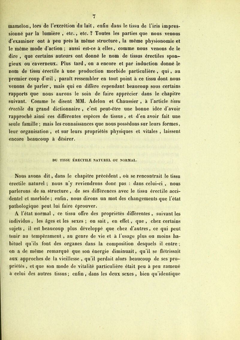 mamelon, lors de l’excrétion du lait, enfin dans le tissu de l’iris impres- sionné par la lumière , etc., etc. ? Toutes les parties que nous venons d’examiner ont à peu près la même structure, la même physionomie et le même mode d’action ; aussi est-ce à elles, comme nous venons de le dire , que certains auteurs ont donné le nom de tissus érectiles spon- gieux ou caverneux. Plus tard , on a encore et par induction donné le nom de tissu érectile à une production morbide particulière , qui, au premier coup d’œil , paraît ressembler en tout point à ce tissu dont nous venons de parler, mais qui en diffère cependant beaucoup sous certains rapports que nous aurons le soin de faire apprécier dans le chapitre suivant. Comme le disent MM. Adelon et Chaussier , à l’article tissu érectile du grand dictionnaire , c’est peut-être une bonne idée d’avoir rapproché ainsi ces différentes espèces de tissus, et d’en avoir fait une seule famille ; mais les connaissances que nous possédons sur leurs formes, leur organisation , et sur leurs propriétés physiques et vitales , laissent encore beaucoup à désirer. DU TISSU ÉRECTILE NATUREL OU NORMAL. Nous avons dit, dans le chapitre précédent, où se rencontrait le tissu érectile naturel ; nous n’y reviendrons donc pas : dans celui-ci , nous parlerons de sa structure, de ses différences avec le tissu érectile acci- dentel et morbide ; enfin, nous dirons un mot des changements que l’état pathologique peut lui faire éprouver. A l’état normal , ce tissu offre des propriétés différentes, suivant les individus, les âges et les sexes ; on sait, en effet, que , chez certains sujets, il est beaucoup plus développé que chez d’autres, ce qui peut tenir au tempérament , au genre de vie et à l’usage plus ou moins ha- bituel qu’ils font des organes dans la composition desquels il entre ; on a de même remarqué que son énergie diminuait, qu’il se flétrissait aux approches de la vieillesse , qu’il perdait alors beaucoup de ses pro- priétés , et que son mode de vitalité particulière était peu à peu ramené à celui des autres tissus; enfin, dans les deux sexes, bien qu’identique