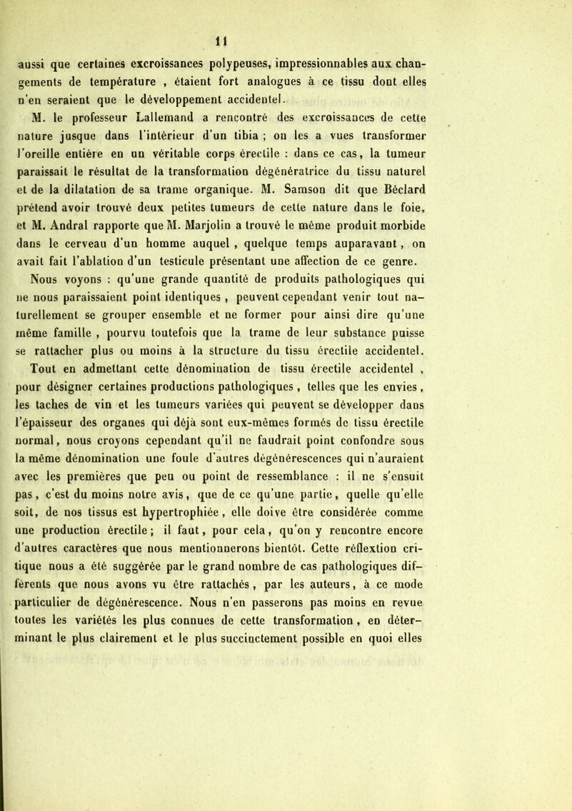 aussi que certaines excroissances polypeuses, impressionnables aux chan- gements de température , étaient fort analogues à ce tissu dont elles n’en seraient que le développement accidentel. M. le professeur Lallemand a rencontré des excroissances de cette nature jusque dans l’intérieur d’un tibia ; on les a vues transformer l’oreille entière en un véritable corps érectile : dans ce cas, la tumeur paraissait le résultat de la transformation dègénératrice du tissu naturel et de la dilatation de sa trame organique. M. Samson dit que Béclard prétend avoir trouvé deux petites tumeurs de cette nature dans le foie, et M. Andral rapporte que M. Marjolin a trouvé le même produit morbide dans le cerveau d’un homme auquel , quelque temps auparavant, on avait fait l’ablation d’un testicule présentant une affection de ce genre. Nous voyons : qu’une grande quantité de produits pathologiques qui ne nous paraissaient point identiques , peuvent cependant venir tout na- turellement se grouper ensemble et ne former pour ainsi dire qu’une même famille , pourvu toutefois que la trame de leur substance puisse se rattacher plus ou moins à la structure du tissu érectile accidentel. Tout en admettant cette dénomination de tissu érectile accidentel , pour désigner certaines productions pathologiques , telles que les envies, les taches de vin et les tumeurs variées qui peuvent se développer dans l’épaisseur des organes qui déjà sont eux-mêmes formés de tissu érectile normal, nous croyons cependant qu’il ne faudrait point confondre sous la même dénomination une foule d’autres dégénérescences qui n’auraient avec les premières que peu ou point de ressemblance : il ne s’ensuit pas, c’est du moins notre avis, que de ce qu’une partie, quelle qu’elle soit, de nos tissus est hypertrophiée, elle doive être considérée comme une production érectile ; il faut, pour cela, qu’on y rencontre encore d’autres caractères que nous mentionnerons bientôt. Cette réflextion cri- tique nous a été suggérée par le grand nombre de cas pathologiques dif- férents que nous avons vu être rattachés , par les auteurs, à ce mode particulier de dégénérescence. Nous n’en passerons pas moins en revue toutes les variétés les plus connues de cette transformation, en déter- minant le plus clairement et le plus succinctement possible en quoi elles