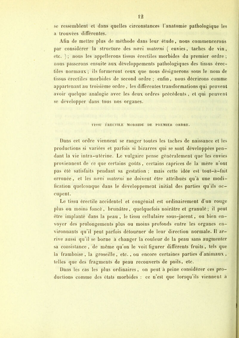 se ressemblent et dans quelles circonstances l’anatomie pathologique les a trouvées différentes. Afin de mettre plus de méthode dans leur étude, nous commencerons par considérer la structure des nœvi materni ( envies, taches de vin, etc. ) ; nous les appellerons tissus érectiles morbides du premier ordre ; nous passerons ensuite aux développements pathologiques des tissus érec- tiles normaux ; ils formeront ceux que nous désignerons sous le nom de tissus érectiles morbides de second ordre ; enfin, nous décrirons comme appartenant au troisième ordre , les différentes transformations qui peuvent avoir quelque analogie avec les deux ordres précédents , et qui peuvent se développer dans tous nos organes. TISSU ÉRECTILE MORBIDE DE PREMIER ORDRE. Dans cet ordre viennent se ranger toutes les taches de naissance et les productions si variées et parfois si bizarres qui se sont développées pen- dant la vie intra-utérine. Le vulgaire pense généralement que les envies proviennent de ce que certains goûts, certains caprices de la mère n’ont pas été satisfaits pendant sa gestation ; mais cette idée est tout-à-fait erronée, et les nœvi materni ne doivent être attribués qu’à une modi- fication quelconque dans le développement initial des parties qu’ils oc- cupent. Le tissu érectile accidentel et congénial est ordinairement d’un rouge plus ou moins foncé, brunâtre, quelquefois noirâtre et granulé; il peut être implanté dans la peau , le tissu cellulaire sous-jacent, ou bien en- voyer des prolongements plus ou moins profonds entre les organes en- vironnants qu’il peut parfois détourner de leur direction normale. Il ar- rive aussi qu’il se borne à changer la couleur de la peau sans augmenter sa consistance, de même qu’on le voit figurer différents fruits, tels que la framboise, la groseille, etc., ou encore certaines parties d’animaux, telles que des fragments de peau recouverts de poils, etc. Dans les cas les plus ordinaires, on peut à peine considérer ces pro- ductions comme des états morbides : ce n’est que lorsqu’ils viennent à