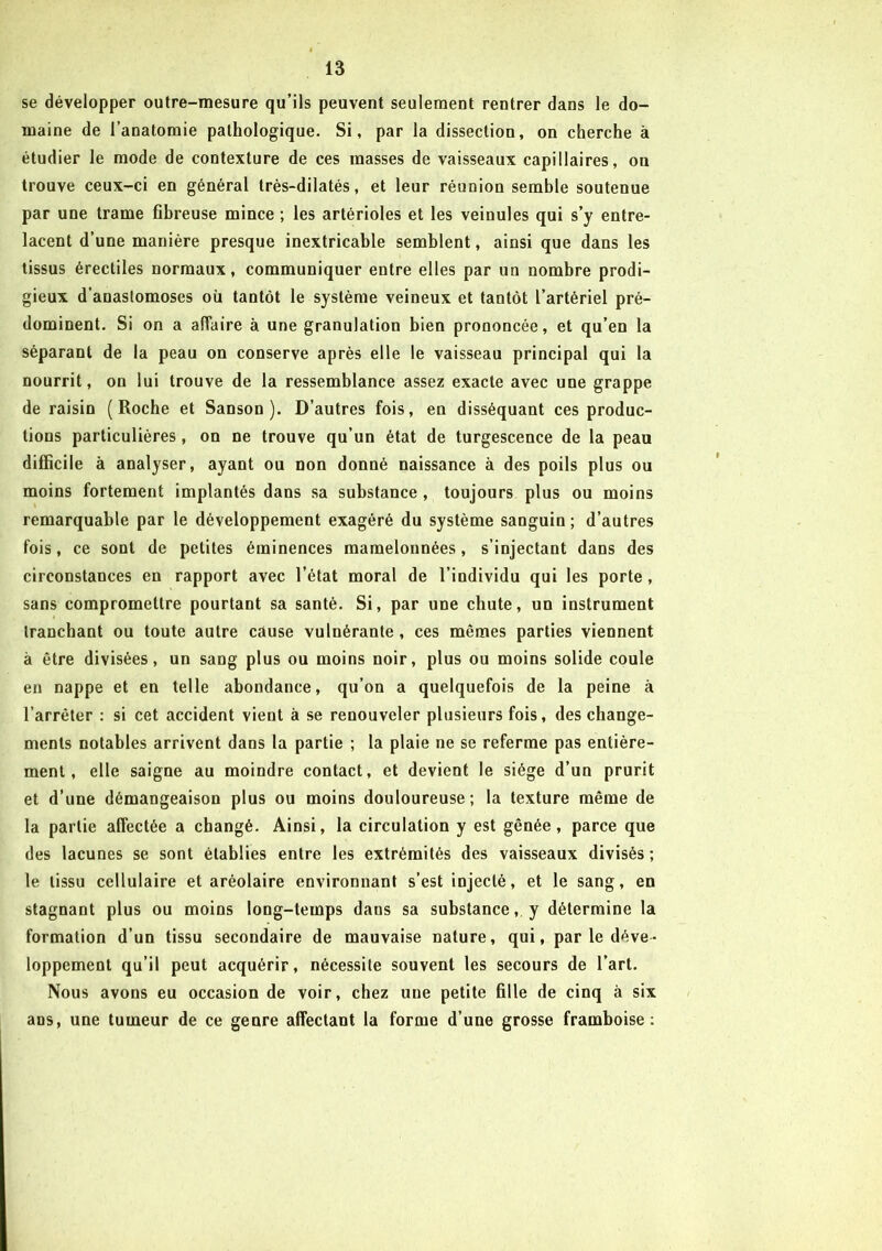 se développer outre-mesure qu’ils peuvent seulement rentrer dans le do- maine de l’anatomie pathologique. Si, par la dissection, on cherche à étudier le mode de contexture de ces masses de vaisseaux capillaires, on trouve ceux-ci en général très-dilatés, et leur réunion semble soutenue par une trame fibreuse mince ; les artérioles et les veinules qui s’y entre- lacent d’une manière presque inextricable semblent, ainsi que dans les tissus érectiles normaux, communiquer entre elles par un nombre prodi- gieux d’anastomoses où tantôt le système veineux et tantôt l’artériel pré- dominent. Si on a affaire à une granulation bien prononcée, et qu’en la séparant de la peau on conserve après elle le vaisseau principal qui la nourrit, on lui trouve de la ressemblance assez exacte avec une grappe de raisin (Roche et Sanson ). D’autres fois, en disséquant ces produc- tions particulières, on ne trouve qu’un état de turgescence de la peau difficile à analyser, ayant ou non donné naissance à des poils plus ou moins fortement implantés dans sa substance , toujours plus ou moins remarquable par le développement exagéré du système sanguin; d’autres fois, ce sont de petites éminences mamelonnées, s’injectant dans des circonstances en rapport avec l’état moral de l’individu qui les porte, sans compromettre pourtant sa santé. Si, par une chute, un instrument tranchant ou toute autre cause vulnérante, ces mêmes parties viennent à être divisées, un sang plus ou moins noir, plus ou moins solide coule en nappe et en telle abondance, qu’on a quelquefois de la peine à l’arrêter : si cet accident vient à se renouveler plusieurs fois, des change- ments notables arrivent dans la partie ; la plaie ne se referme pas entière- ment, elle saigne au moindre contact, et devient le siège d’un prurit et d’une démangeaison plus ou moins douloureuse; la texture même de la partie affectée a changé. Ainsi, la circulation y est gênée, parce que des lacunes se sont établies entre les extrémités des vaisseaux divisés; le tissu cellulaire et aréolaire environnant s’est injecté, et le sang, en stagnant plus ou moins long-temps daus sa substance, y détermine la formation d’un tissu secondaire de mauvaise nature, qui, par le déve- loppement qu’il peut acquérir, nécessite souvent les secours de l’art. Nous avons eu occasion de voir, chez une petite fille de cinq à six ans, une tumeur de ce genre affectant la forme d’une grosse framboise: