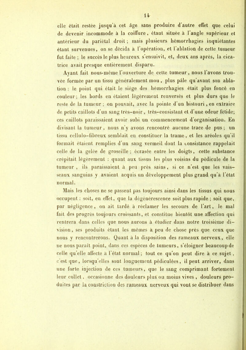 elle était restée jusqu’à cet âge sans produire d’autre effet que celui de devenir incommode à la coiffure , étant située à l’angle supérieur et antérieur du pariétal droit ; mais plusieurs hémorrhagies inquiétantes étant survenues, on se décida à l’opération, et l’ablation de cette tumeur fut faite ; le succès le plus heureux s’ensuivit, et, deux ans après, la cica- trice avait presque entièrement disparu. Ayant fait nous-mème l’ouverture de celte tumeur, nous l’avons trou- vée formée par un tissu généralement mou, plus pâle qu’avaut sou abla- tion : le point qui était le siège des hémorrhagies était plus foncé en couleur; les bords en étaient légèrement renversés et plus durs que le reste de la tumeur ; on pouvait, avec la pointe d’un bistouri, en extraire de petits caillots d’un sang Irès-noir , très-consistant et d’une odeur fétide; ces caillots paraissaient avoir subi un commencement d’organisation. En divisant la tumeur , nous n’y avons rencontré aucune trace de pus ; un tissu cellulo-fibreux semblait eu constituer la trame, et les aréoles qu’il formait étaient remplies d’un sang vermeil dont la consistance rappelait celle de la gelée de groseille; écrasée entre les doigts, cette substance crépitait légèremeut : quant aux tissus les plus voisins du pédicule de la tumeur , ils paraissaient à peu près sains, si ce n’est que les vais- seaux sanguins y avaient acquis un développement plus grand qu’à l’état normal. Mais les choses ne se passent pas toujours ainsi dans les tissus qui nous occupent : soit, en effet, que la dégénérescence soit plus rapide ; soit que, par négligence, on ait tardé à réclamer les secours de l’art, le mal fait des progrès toujours croissants, et constitue bientôt une affection qui rentrera dans celles que nous aurons à étudier dans notre troisième di- vision , ses produits étant les mêmes à peu de chose près que ceux que nous y rencontrerons. Quant à la disposition des rameaux nerveux, elle ne nous paraît point, dans ces espèces de tumeurs, s’éloigner beaucoup de celle qu elle affecte a l’état normal ; tout ce qu’on peut dire à ce sujet, c'est que, lorsqu’elles sont longuement pédiculôes, il peut arriver, dans une forte injection de ces tumeurs, que le sang comprimant fortement leur collet, occasionne des douleurs plus ou moins vives , douleurs pro- duites par la constriclion des rameaux nerveux qui vont se distribuer dans