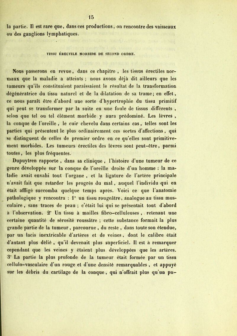 la partie. Il est rare que, dans ces productions, on rencontre des vaisseaux ou des ganglions lymphatiques. TISSU ÉRECTILE MORBIDE DE SECOND ORDRE. Nous passerons en revue, dans ce chapitre , les tissus érectiles nor- maux que la maladie a atteints ; nous avons déjà dit ailleurs que les tumeurs qu’ils constituaient paraissaient le résultat de la transformation dégénératrice du tissu naturel et de la dilatation de sa trame; en effet, ce nous paraît être d’abord une sorte d’hypertrophie du tissu primitif qui peut se transformer par la suite en une foule de tissus différents , selon que tel ou tel élément morbide y aura prédominé. Les lèvres , la conque de l’oreille , le cuir chevelu dans certains cas, telles sont les parties qui présentent le plus ordinairement ces sortes d’affections, qui se distinguent de celles de premier ordre en ce qu’elles sont primitive- ment morbides. Les tumeurs érectiles des lèvres sont peut-être, parmi toutes, les plus fréquentes. Dupuytren rapporte , dans sa clinique , l’histoire d’une tumeur de ce genre développée sur la conque de l’oreille droite d’un homme : la ma- ladie avait envahi tout l’organe , et la ligature de l’artère principale n’avait fait que retarder les progrès du mal, auquel l’individu qui en était affligé succomba quelque temps après. Voici ce que l’anatomie pathologique y rencontra : 1 un tissu rougeâtre, analogue au tissu mus- culaire , sans traces de peau ; c’était lui qui se présentait tout d’abord à l’observation. 2° Un tissu à mailles fibro-celluleuses , retenant une certaine quantité de sérosité roussâtre ; cette substance formait la plus grande partie de la tumeur, parcourue , du reste , dans toute son étendue, par un lacis inextricable d’artères et de veines, dont le calibre était d’autant plus délié , qu’il devenait plus superficiel. Il est à remarquer cependant que les veines y étaient plus développées que les artères. 3° La partie la plus profonde de la tumeur était formée par un tissu cellulo-vasculaire d’un rouge et d’une densité remarquables , et appuyé sur les débris du cartilage de la conque, qui n’offrait plus qu’un pu-