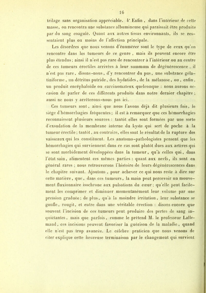 trilage sans organisation appréciable. 4° Enfin , dans l’intérieur de cette masse, ou rencontra une substance albumineuse qui paraissait être produite par du sang coagulé. Quant aux autres tissus environnants, ils se res- sentaient plus ou moins de l'affection principale. Les désordres que nous venons d’énumérer sont le type de ceux qu’on rencontre dans les tumeurs de ce genre , mais ils peuvent encore être plus étendus ; ainsi il n’est pas rare de rencontrer à l’intérieur ou au centre de ces tumeurs érectiles arrivées à leur summum de dégénérescence , il n’est pas rare, disons-nous, d’y rencontrer du pus, une substance géla- tiniforme, un détritus putride, des hydatides, de la mélanose, ou , enfin , un produit encépbaloïde ou carcinomateux quelconque : nous aurons oc- casion de parler de ces différents produits dans notre dernier chapitre ; aussi ne nous y arrêterons-nous pas ici. Ces tumeurs sont, ainsi que nous l’avons déjà dit plusieurs fois, le siège d'hémorrhagies fréquentes; il est à remarquer que ces hémorrhagies reconnaissent plusieurs sources : tantôt elles sont formées par une sorte d’exsudation de la membrane interne du kyste qui sert de poche à la tumeur érectile ; tantôt, au contraire, elles sont le résultat de la rupture des vaisseaux qui les constituent. Les anatomo-pathologistes pensent que les hémorrhagies qui surviennent dans ce cas sont plutôt dues aux artères qui se sont morbidement développées dans la tumeur, qu’à celles qui, dans l’état sain, alimentent ces mômes parties: quant aux nerfs, ils sont en général rares ; nous retrouverons l’histoire de leurs dégénérescences dans le chapitre suivant. Ajoutons , pour achever ce qui nous reste à dire sur cette matière, que, dans ces tumeurs, la main peut percevoir un mouve- ment fiuxionnaire isochrone aux pulsations du cœur; qu’elle peut facile- ment les comprimer et diminuer momentanément leur volume par une pression graduée; de plus, qu’à la moindre irritation, leur substance se gonfle, rougit, et entre dans une véritable érection : disons encore que souvent l’incision de ces tumeurs peut produire des perles de sang in- quiétantes, mais que parfois, comme le prétend M. le professeur Lalle- mand, ces incisions peuvent favoriser la guérison de la maladie, quand elle n’est pas trop avancée. Le célèbre praticieu que nous venons de citer explique cette heureuse terminaison par le changement qui survient