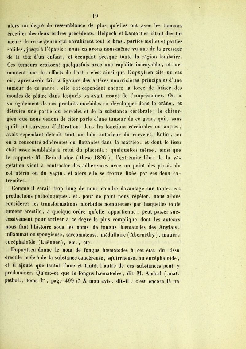 alors un degré de ressemblance de plus qu’elles ont avec les tumeurs érectiles des deux ordres précédents. Delpech et Lamortier citent des tu- meurs de ce ce genre qui envahirent tout le bras, parties molles et parties solides, jusqu’à l’épaule : nous en avons nous-même vu uue de la grosseur de la tête d’un enfant, et occupant presque toute la région lombaire. Ces tumeurs croissent quelquefois avec une rapidité incroyable , et sur- montent tous les efforts de l’art : c’est ainsi que Dupnytren cite un cas où, après avoir fait la ligature des artères nourricières principales d’une tumeur de ce genre , elle eut cependant encore la force de briser des moules de plâtre dans lesquels on avait essayé de l’emprisonner. On a vu également de ces produits morbides se développer dans le crâne, et détruire une partie du cervelet et de la substance cérébrale ; le chirur- gien que nous venons de citer parle d’une tumeur de ce genre qui , sans qu’il soit survenu d’altérations dans les fonctions cérébrales ou autres , avait cependant détruit tout un lobe antérieur du cervelet. Enfin , on en a rencontré adhérentes ou flottantes dans la matrice , et dont le tissu était assez semblable à celui du placenta ; quelquefois même, ainsi que le rapporte M. Bérard aîné ( thèse 1826 ), l’extrémité libre de la vé- gétation vient à contracter des adhérences avec un point des parois du col utérin ou du vagin, et alors elle se trouve fixée par ses deux ex- trémités. Comme il serait trop long de nous étendre davantage sur toutes ces productions pathologiques, et, pour ne point nous répéter, nous allons considérer les transformations morbides nombreuses par lesquelles toute tumeur érectile, à quelque ordre qu’elle appartienne , peut passer suc- cessivement pour arriver à ce degré le plus compliqué dont les auteurs nous font l’histoire sous les noms de fongus hæmatodes des Anglais , inflammation spongieuse, sarcomateuse, médullaire ( Abernethy ), matière encéphaloïde (Laënnec), etc., etc. Dupuytren donne le nom de fongus hæmatodes à cet état du tissu érectile mêlé à de la substance cancéreuse, squirrheuse, ou encéphaloïde, et il ajoute que tantôt l’une et tantôt l’autre de ces substances peut y prédominer. Qu’est-ce que le fongus hæmatodes, dit M. Andral ( anat. pathol., tome I” , page 499 )? A mon avis, dit-il, c’est encore là un