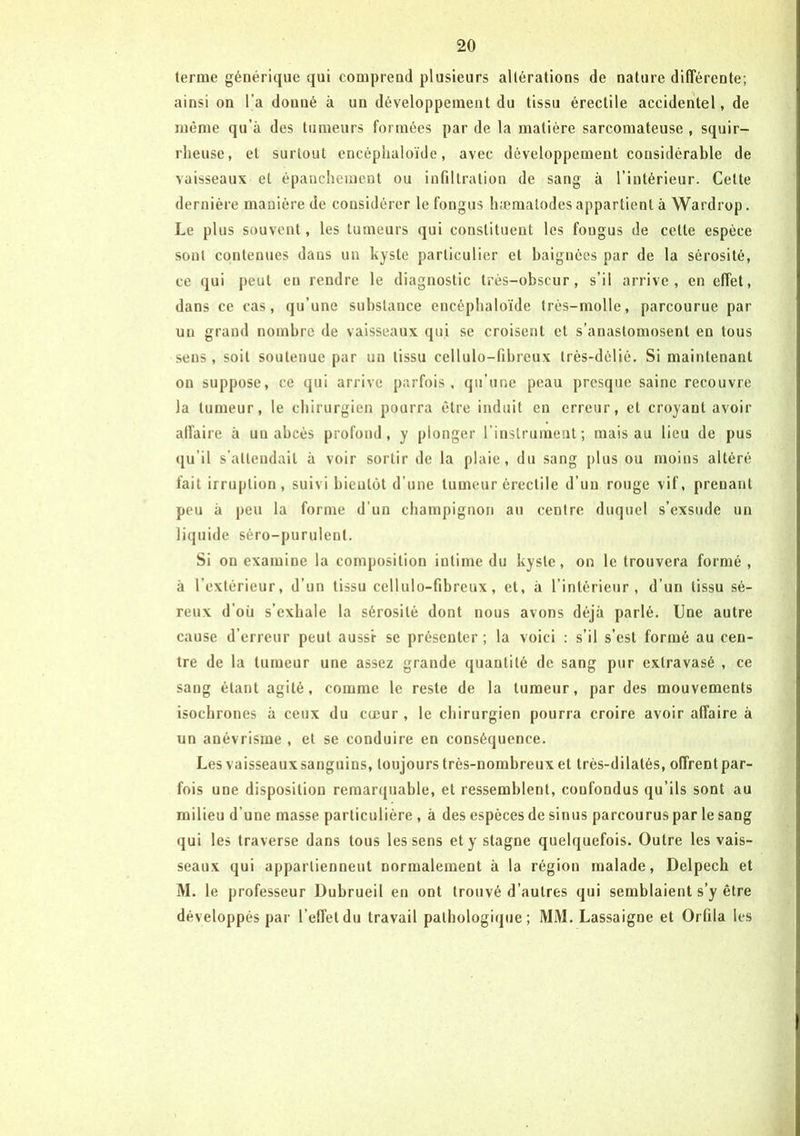 terme générique qui comprend plusieurs altérations de nature différente; ainsi on l’a donné à un développement du tissu érectile accidentel, de même qu’à des tumeurs formées par de la matière sarcomateuse , squir- rheuse, et surtout encéphaloïde, avec développement considérable de vaisseaux et épanchement ou infiltration de sang à l’intérieur. Cette dernière manière de considérer le fongus hæmalodes appartient à Wardrop. Le plus souvent, les tumeurs qui constituent les fongus de celle espèce sont contenues dans un kyste particulier et baignées par de la sérosité, ce qui peut en rendre le diagnostic très-obscur, s’il arrive, en effet, dans ce cas, qu’une substance encéphaloïde très-molle, parcourue par un grand nombre de vaisseaux qui se croisent et s’anastomosent en tous sens, soit soutenue par un tissu cellulo-fibreux très-délié. Si maintenant on suppose, ce qui arrive parfois, qu’une peau presque saine recouvre la tumeur, le chirurgien pourra être induit en erreur, et croyant avoir affaire à un abcès profond, y plonger l'instrument; mais au lieu de pus qu'il s’attendait à voir sortir de la plaie, du sang plus ou moins altéré fait irruption, suivi bientôt d’une tumeur érectile d’un rouge vif, prenant peu à peu la forme d’un champignon au centre duquel s’exsude un liquide séro-purulcnt. Si on examine la composition iutime du kyste, on le trouvera formé , à l’extérieur, d’un tissu cellulo-fibreux, et, à l’intérieur, d’un tissu sé- reux d’où s’exhale la sérosité dont nous avons déjà parlé. Une autre cause d’erreur peut aussi- se présenter ; la voici : s’il s’est formé au cen- tre de la tumeur une assez grande quantité de sang pur extravasé , ce sang étant agité, comme le reste de la tumeur, par des mouvements isochrones à ceux du cœur , le chirurgien pourra croire avoir affaire à un anévrisme , et se conduire en conséquence. Les vaisseaux sanguins, toujours très-nombreux et très-dilatés, offrent par- fois une disposition remarquable, et ressemblent, confondus qu’ils sont au milieu d'une masse particulière , à des espèces de sinus parcourus par le sang qui les traverse dans tous les sens et y stagne quelquefois. Outre les vais- seaux qui appartiennent normalement à la région malade, Delpech et M. le professeur Dubrueil en ont trouvé d’autres qui semblaient s’y être développés par l’effet du travail pathologique; MM. Lassaigne et Orfila les