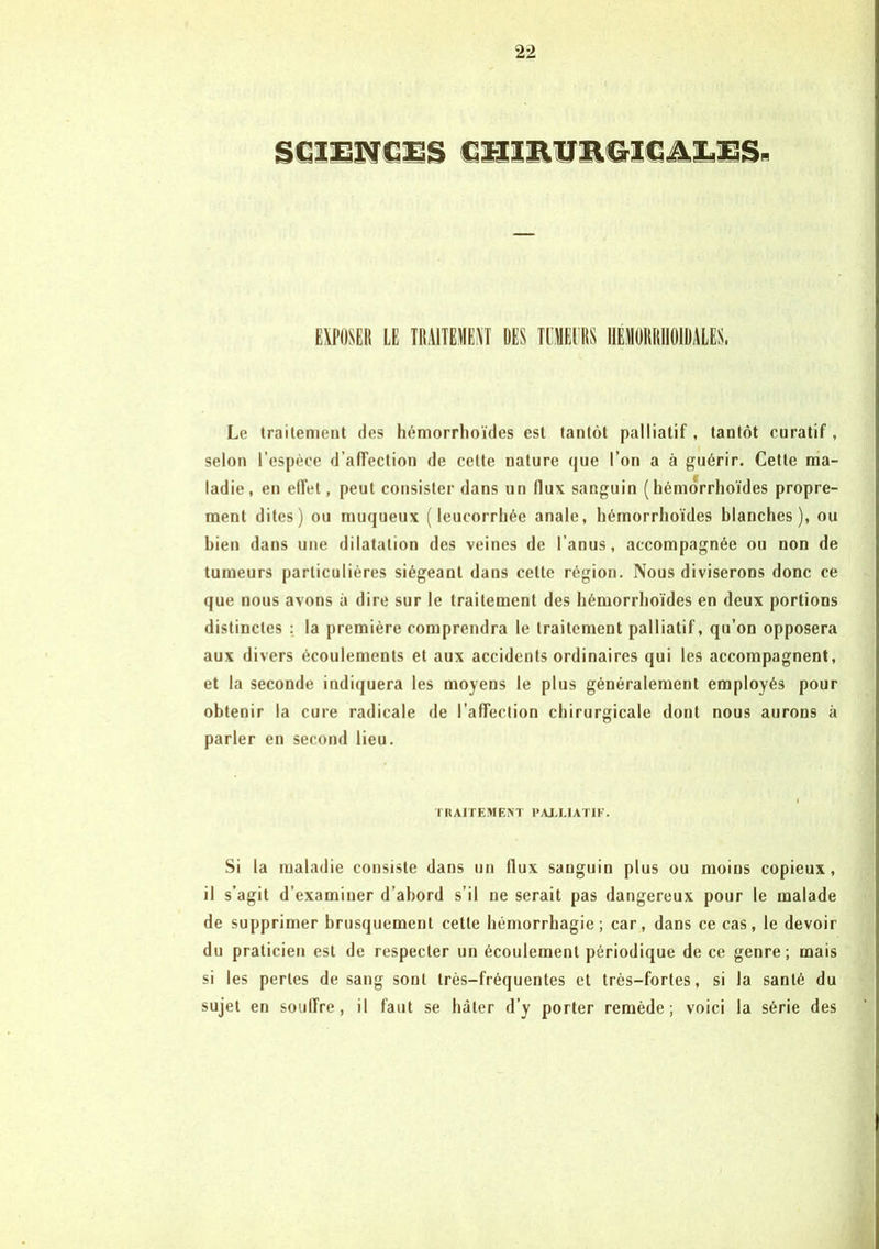 GmmtmGiG&iLms* EXPOSER LE TRAITEMENT DES TUMEURS IIÉM0R101DALES, Le traitement des hémorrhoïdes est tantôt palliatif , tantôt curatif, selon l’espèce d’affection de celle nature que l’on a à guérir. Cette ma- ladie, en effet, peut consister dans un flux sanguin (hémorrhoïdes propre- ment dites) ou muqueux (leucorrhée anale, hémorrhoïdes blanches), ou bien dans une dilatation des veines de l’anus, accompagnée ou non de tumeurs particulières siégeant dans celte région. Nous diviserons donc ce que nous avons à dire sur le traitement des hémorrhoïdes en deux portions distinctes : la première comprendra le traitement palliatif, qu’on opposera aux divers écoulements et aux accidents ordinaires qui les accompagnent, et la seconde indiquera les moyens le plus généralement employés pour obtenir la cure radicale de l’affection chirurgicale dont nous aurons à parler en second lieu. TRAITEMENT PALLIATIF. Si la maladie consiste dans un flux sauguin plus ou moins copieux, il s’agit d’examiner d’abord s’il ne serait pas dangereux pour le malade de supprimer brusquement cette hémorrhagie; car, dans ce cas, le devoir du praticien est de respecter un écoulement périodique de ce genre; mais si les perles de sang sont très-fréquentes et très-fortes, si la santé du sujet en souffre, il faut se hâter d’y porter remède; voici la série des