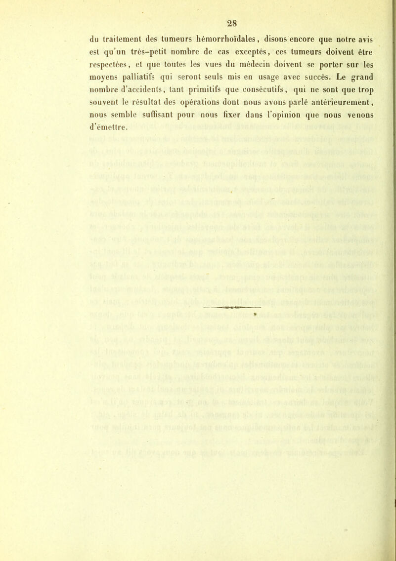 du traitement des tumeurs hémorrhoïdales, disons encore que notre avis est qu’un très-petit nombre de cas exceptés, ces tumeurs doivent être respectées, et que toutes les vues du médecin doivent se porter sur les moyens palliatifs qui seront seuls mis en usage avec succès. Le grand nombre d’accidents, tant primitifs que consécutifs, qui ne sont que trop souvent le résultat des opérations dont nous avons parlé antérieurement, nous semble suffisant pour nous fixer dans l’opinion que nous venons d’émettre.