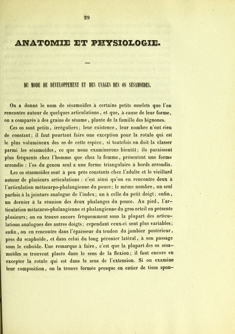 ANATOMIE HT TUTSIQLOCtIE- Dü MODE DE DÉVELOPPEMENT ET DES USAGES DES OS SÉSAMOIDES. On a donné le nom de sésamoïdes à certains petits osselets que l’on rencontre autour de quelques articulations, et que, à cause de leur forme, on a comparés à des grains de sésame, plante de la famille des bignones. Ces os sont petits, irréguliers; leur existence, leur nombre n’ont rien de constant; il faut pourtant faire une exception pour la rotule qui est le plus volumineux des os de cette espèce, si toutefois on doit la classer parmi les sésamoïdes, ce que nous examinerons bientôt; ils paraissent plus fréquents chez l’homme que chez la femme, présentent une forme arrondie : l’os du genou seul a une forme triangulaire à bords arrondis. Les os sésamoïdes sont à peu près constants chez l’adulte et le vieillard autour de plusieurs articulations : c’est ainsi qu’on en rencontre deux à l’articulation métacarpo-phalangienne du pouce; le même nombre, un seul parfois à la jointure analogue de l’index; un à celle du petit doigt; enfin, un dernier à la réunion des deux phalanges du pouce. Au pied, l’ar- ticulation métatarso-phalangienne et phalangienne du gros orteil en présente plusieurs; on en trouve encore fréquemment sous la plupart des articu- lations analogues des autres doigts; cependant ceux-ci sont plus variables; enfin , on en rencontre dans l’épaisseur du tendon du jambier postérieur, près du scaphoïde, et dans celui du long péronier latéral, à son passage sous le cuboïde. Une remarque à faire, c’est que la plupart des os sésa- moïdes se trouvent placés dans le sens de la flexion ; il faut encore en excepter la rotule qui est dans le sens de l’extension. Si on examine leur composition, on la trouve formée presque en entier de tissu spon-