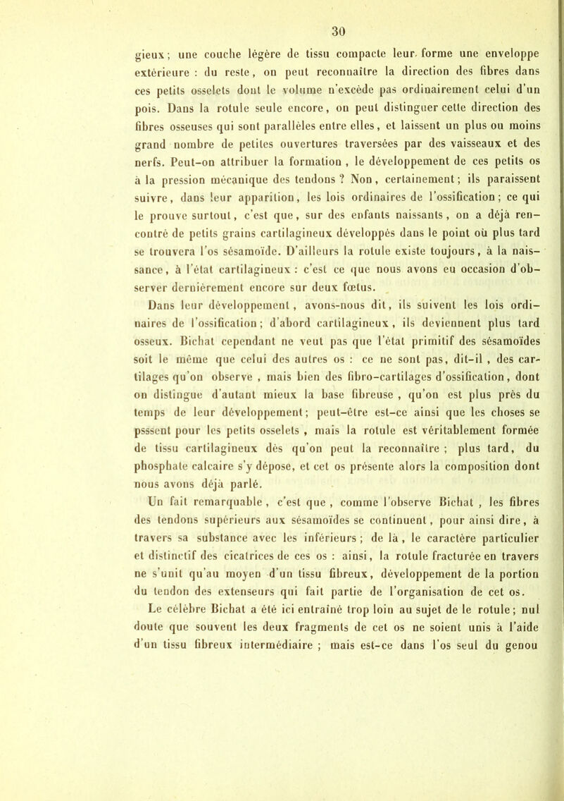 gieux; une couche légère de tissu compacte leur, forme une enveloppe extérieure : du reste, on peut reconnaître la direction des fibres dans ces petits osselets dont le volume n’excède pas ordinairement celui d’un pois. Dans la rotule seule encore, on peut distinguer cette direction des fibres osseuses qui sont parallèles entre elles, et laissent un plus ou moins grand nombre de petites ouvertures traversées par des vaisseaux et des nerfs. Peut-on attribuer la formation , le développement de ces petits os à la pression mécanique des tendons? Non, certainement; ils paraissent suivre, dans leur apparition, les lois ordinaires de l’ossification; ce qui le prouve surtout, c’est que, sur des enfants naissants, on a déjà ren- contré de petits grains cartilagineux développés dans le point où plus tard se trouvera l’os sésamoïdc. D’ailleurs la rotule existe toujours, à la nais- sance, à l’état cartilagineux: c’est ce que nous avons eu occasion d’ob- server dernièrement encore sur deux fœtus. Dans leur développement, avons-nous dit, ils suivent les lois ordi- naires de l’ossification; d’abord cartilagineux, ils deviennent plus tard osseux. Bichal cependant ne veut pas que l’état primitif des sésamoïdes soit le même que celui des autres os : ce ne sont pas, dit-il , des car- tilages qu’on observe , mais bien des fibro-cartilages d’ossification, dont on distingue d’autant mieux la base fibreuse , qu’on est plus près du temps de leur développement; peut-être est-ce ainsi que les choses se psssent pour les petits osselets , mais la rotule est véritablement formée de tissu cartilagineux dès qu’on peut la reconnaître ; plus tard, du phosphate calcaire s’y dépose, et cet os présente alors la composition dont nous avons déjà parlé. Un fait remarquable, c’est que, comme l’observe Bichat , les fibres des tendons supérieurs aux sésamoïdes se continuent, pour ainsi dire, à travers sa substance avec les inférieurs ; de là , le caractère particulier et distinctif des cicatrices de ces os : ainsi, la rotule fracturée en travers ne s’unit qu’au moyen d’un tissu fibreux, développement de la portion du tendon des extenseurs qui fait partie de l’organisation de cet os. Le célèbre Bichat a été ici entraîné trop loin au sujet de le rotule; nul doute que souvent les deux fragments de cet os ne soient unis à l’aide d’un tissu fibreux intermédiaire ; mais est-ce dans l’os seul du genou