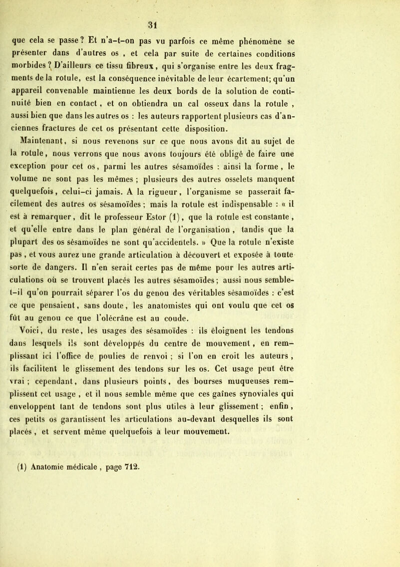 que cela se passe? Et n’a-t-on pas vu parfois ce même phénomène se présenter dans d autres os , et cela par suite de certaines conditions morbides? D’ailleurs ce tissu fibreux, qui s’organise entre les deux frag- ments de la rotule, est la conséquence inévitable de leur écartement; qu’un appareil convenable maintienne les deux bords de la solution de conti- nuité bien en contact, et on obtiendra un cal osseux dans la rotule , aussi bien que dans les autres os : les auteurs rapportent plusieurs cas d’an- ciennes fractures de cet os présentant cette disposition. Maintenant, si nous revenons sur ce que nous avons dit au sujet de la rotule, nous verrons que nous avons toujours été obligé de faire une exception pour cet os, parmi les autres sésamoïdes : ainsi la forme, le volume ne sont pas les mêmes ; plusieurs des autres osselets manquent quelquefois, celui-ci jamais. A la rigueur, l’organisme se passerait fa- cilement des autres os sésamoïdes ; mais la rotule est indispensable : « il est à remarquer, dit le professeur Estor (1), que la rotule est constante, et qu’elle entre dans le plan général de l’organisation , tandis que la plupart des os sésamoïdes ne sont qu’accidentels. » Que la rotule n’existe pas, et vous aurez une grande articulation à découvert et exposée à toute sorte de dangers. Il n’en serait certes pas de même pour les autres arti- culations où se trouvent placés les autres sésamoïdes ; aussi nous semble- t-il qu’on pourrait séparer l’os du genou des véritables sésamoïdes : c’est ce que pensaient, sans doute, les anatomistes qui ont voulu que cet os fût au genou ce que l’olécrâne est au coude. Voici, du reste, les usages des sésamoïdes : ils éloignent les tendons dans lesquels ils sont développés du centre de mouvement, en rem- plissant ici l’office de poulies de renvoi ; si l’on en croit les auteurs , ils facilitent le glissement des tendons sur les os. Cet usage peut être vrai; cependant, dans plusieurs points, des bourses muqueuses rem- plissent cet usage , et il nous semble même que ces gaines synoviales qui enveloppent tant de tendons sont plus utiles à leur glissement; enfin, ces petits os garantissent les articulations au-devant desquelles ils sont placés , et servent même quelquefois à leur mouvement. (1) Anatomie médicale , page 712.