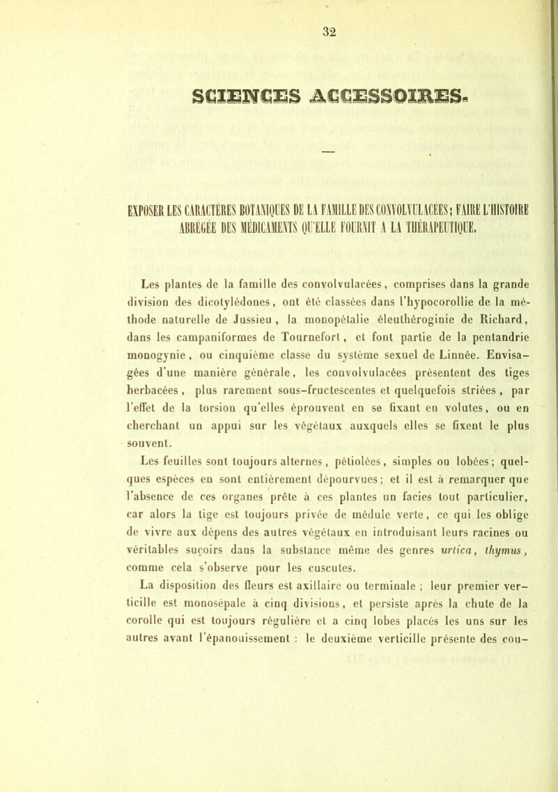 EXPOSER LES CARACTERES BOTANIQUES DE LA FAMILLE DES CONVOLVULACÉES ; FAIRE L’HISTOIRE ABREGEE DES MÉDICAMENTS QU ELLE FOURNIT A LA THÉRAPEUTIQUE, Les plantes de la famille des convolvulacées, comprises dans la grande division des dicotylédones, ont été classées dans l’hypocorollie de la mé- thode naturelle de Jussieu, la monopôtalie éleuthéroginie de Richard, dans les campaniformes de Tourneforl, et font partie de la pentandrie monogynie, ou cinquième classe du système sexuel de Linnée. Envisa- gées d’une manière générale, les convolvulacées présentent des tiges herbacées, plus rarement sous-fructescentes et quelquefois striées, par l'effet de la torsion qu’elles éprouvent en se fixant en volutes, ou en cherchant un appui sur les végétaux auxquels elles se fixent le plus souvent. Les feuilles sont toujours alternes, pétiolées, simples on lobées; quel- ques espèces en sont entièrement dépourvues; et il est à remarquer que l’absence de ces organes prête à ces plantes un faciès tout particulier, car alors la lige est toujours privée de médule verte, ce qui les oblige de vivre aux dépens des autres végétaux en introduisant leurs racines ou véritables suçoirs dans la substance même des genres urlica, thymus, comme cela s’observe pour les cuscutes. La disposition des (leurs est axillaire ou terminale ; leur premier ver- ticille est raonosépate à cinq divisions, et persiste après la chute de la corolle qui est toujours régulière et a cinq lobes placés les uns sur les autres avant l’épanouissement : le deuxième verticille présente des cou-