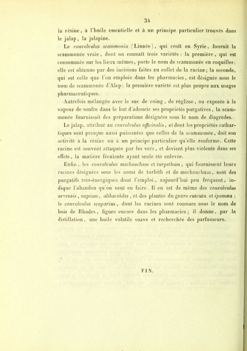 la résine, à l’huile essentielle et à un principe particulier trouvés dans le jalap, la jalapine. Le convolvulus scanmonia (Linnée), qui croît en Syrie, fournit la scammonée vraie, dont on connaît trois variétés : la première , qui est consommée sur les lieux mêmes, porte le nom de scammonée en coquilles; elle est obtenue par des incisions faites au collet de la racine; la seconde, qui est celle que l’on emploie dans les pharmacies, est désignée sous le nom de scammonée d’Alep ; la première variété est plus propre aux usages pharmaceutiques. Autrefois mélangée avec le suc de coing, de réglisse, ou exposée à la vapeur de soufre dans le but d’adoucir ses propriétés purgatives, la scam- monée fournissait des préparations désignées sous le nom de diagrèdes. Le jalap, attribué au convolvulus officinalis, et dont les propriétés cathar- tiques sont presque aussi puissantes que celles de la scammonée, doit son activité à la résine ou à un principe particulier qu’elle renferme. Cette racine est souvent attaquée par les vers, et devient plus violente dans ses effets, la matière féculente ayant seule été enlevée. Enfin , les convolvulus mechoacham et turpelhum , qui fournissent leurs racines désignées sous les noms de turbith et de mechoacham, sont des purgatifs très-énergiques dont l’emploi, aujourd’hui peu fréquent, in- dique l’abandon qu’on veut en faire. Il en est de même des convolvulus arvensis , sœpium, althacoïdes , et des plantes du genre cuscuta et ipomœa : le convolvulus scoparius, dont les racines sont connues sous le nom de bois de Rhodes, figure encore dans les pharmacies; il donne, par la distillation, une huile volatile suave et recherchée des parfumeurs. FIN.