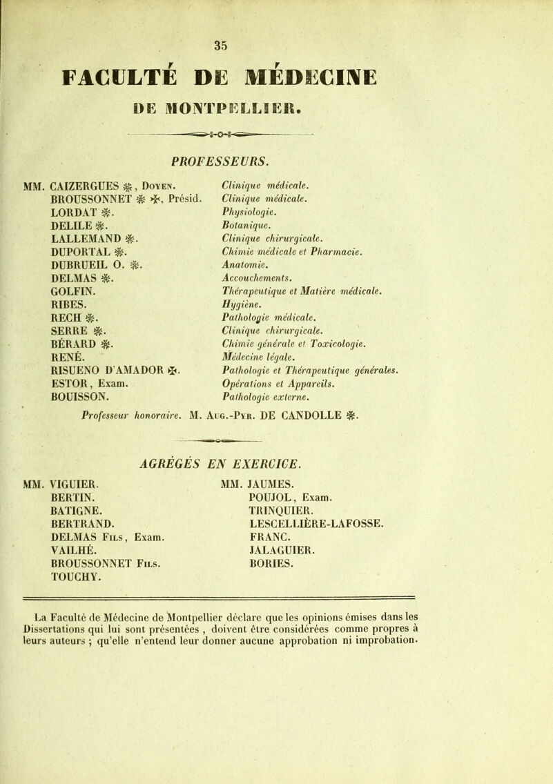 FACULTÉ DE MÉDECINE DE MONTPELLIER. PROFESSEURS. MM. CAIZERGUES $ , Doyen. BROUSSONNET & ❖, Présid. LORDAT $. DELILE $. LALLEMAND $. DUPORT AL «î. DUBRUEIL O. DELMAS $. GOLFIN. RIBES. RECH SERRE BÉRARD RENÉ. RISUENO D’AMADOR *. ESTOR, Exam. BOUISSON. Professeur honoraire. Clinique médicale. Clinique médicale. Physiologie. Botanique. Clinique chirurgicale. Chimie médicale et Pharmacie. Anatomie. Accouchements. Thérapeutique et Matière médicale. Hygiène. Pathologie médicale. Clinique chirurgicale. Chimie générale et Toxicologie. Médecine légale. Pathologie et Thérapeutique générales. Opérations et Appareils. Pathologie externe. M. Alg.-Pyr. DE CANDOLLE AGREGES EN EXERCICE. MM. VIGUIER. BERTIN. BATIGNE. BERTRAND. DELMAS Fils, Exam. VAILHÉ. BROUSSONNET Fils. TOUCHY. MM. JAUMES. POUJOL, Exam. TRINQUIER. LESCELLIÈRE-LAFOSSE. FRANC. JALAGUIER. BORIES. La Faculté de Médecine de Montpellier déclare que les opinions émises dans les Dissertations qui lui sont présentées , doivent être considérées comme propres à leurs auteurs ; qu’elle n’entend leur donner aucune approbation ni improbation.