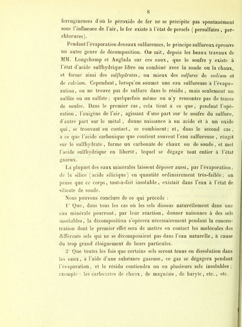 ferrugineuses d’où le péroxide de fer ne se précipite pas spontanément sous l’influence de l’air, le fer existe à l’état de persels ( persulfates, per- clilorures). Pendant l’évaporation deseaux sulfureuses, le principe sulfureux éprouve un autre genre de décomposition. On sait, depuis les beaux travaux de MM. Longchamp et Anglada sur ces eaux, que le soufre y existe à l’état d’acide sulfhydrique libre ou combiné avec la soude ou la chaux, et forme ainsi des sulfhydrates, ou mieux des sulfures de sodium et de calcium. Cependant, lorsqu’on soumet une eau sulfureuse à l’évapo- ration, on ne trouve pas de sulfure dans le résidu , mais seulement un sulfite ou un sulfate ; quelquefois même on n’y rencontre pas de traces de soufre. Dans le premier cas, cela tient à ce que, pendant l’opé- ration, l’oxigène de l’air, agissant d’une part sur le soufre du sulfure, d’autre part sur le métal , donne naissance à un acide et à un oxide qui, se trouvant en contact, se combinent; et, dans le second cas, à ce que l’acide carbonique que contient souvent l’eau sulfureuse , réagit sur le sulfliydrate, forme un carbonate de chaux ou de soude, et met l’acide sulfhydrique en liberté, lequel se dégage tout entier à l’état gazeux. La plupart des eaux minérales laissent déposer aussi, par l’évaporation, de la silice (acide silicique) en quantité ordinairement très-faible; on pense que ce corps, tout-â-fait insoluble, existait dans l’eau à l’état de silicate de soude. Nous pouvons conclure de ce qui précède : r Que, dans tous les cas où les sels dissous naturellement dans une eau minérale pourront, par leur réaction, donner naissance à des sels insolubles, la décomposition s’opérera néeessairement pendant la concen- tration dont le premier effet sera de mettre en contact les molécules des dilférents sels qui ne se décomposaient pas dans l’eau naturelle, à cause du trop grand éloignement de leurs particules. 2° Que toutes les fois que certains sels seront tenus en dissolution dans les eaux, à l’aide d’une substance gazeuse, ce gaz sé dégagera pendant l’évaporation, et le résidu contiendra un ou plusieurs sels insolubles; exemple : les carbonates de chaux, de magnésie, de baryte, etc., ete.