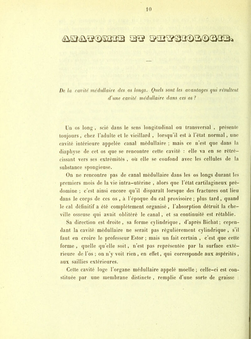 De la cavité médullaire des os longs. Quels sont les avantages qui résultent d'une cavité médidlaire dans ces os ? Uq os long , scié dans le sens longitudinal ou transversal , présente toujours, chez l’adulte et le vieillard , lorsqu’il est à l’état normal, une cavité intérieure appelée canal médullaire ; mais ce n’est que dans 1a diapliyse de cet os que se rencontre cette cavité : elle va en se rétré- cissant vers ses extrémités , où elle se confond avec les cellules de la substance spongieuse. On ne rencontre pas de canal médullaire dans les os longs durant les premiers mois de la vie intra-utérine , alors que l’état cartilagineux pré- domine ; c’est ainsi encore qu’il disparaît lorsque des fractures ont lieu dans le corps de ces os , à l’époque du cal provisoire ; plus tard, quand le cal définitif a été complètement organisé , l’absorption détruit la che- ville osseuse qui avait oblitéré le canal, et sa continuité est rétablie. Sa direction est droite, sa forme cylindrique, d’après Bichat; cepen- dant la cavité médullaire ne serait pas régulièrement cylindrique , s’il faut en croire le professeur Estor ; mais un fait certain , c’est que cette forme, quelle qu’elle soit, n’est pas représentée par la surface exté- rieure de l’os ; on n’y voit rien , en effet, qui corresponde aux aspérités, aux saillies extérieures. Cette cavité loge l’organe médullaire appelé moelle ; celle-ci est con- stituée par une membrane distincte , remplie d’une sorte de graisse :