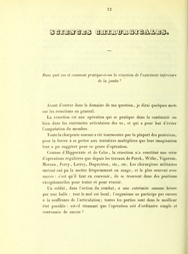 Dans quel cas et comment pratique-t-on la résection de l’extrémité inférieure de la jambe ? Avant (l’entrer dans le domaine de ma (question, je dirai quelques mots sur les résections en général. La résection est une opération qui se pratique dans la continuité ou bien dans les extrémités articulaires des os, et qui a pour but d’éviter l’amputation du membre. Toute la charpente osseuse a été tourmentée par la plupart des praticiens, pour la forcer à se prêter aux tentatives multipliées que leur imagination leur a pu suggérer pour ce genre d’opération. Connue d’IIippocrate et de Celse, la résection n’a constitué une série d’opérations régulières que depuis les travaux de Parek, Withe, Vigarous, Moreau, Percy, Larrey, Dupuytren, etc, etc. Les chirurgiens militaires surtout ont pu la mettre fréquemment en usage, et le plus souvent avec succès : c’est qu’il faut en convenir, ils se trouvent dans des positions exceptionnelles pour tenter et pour réussir. Un soldat, dans l’action du combat, a une extrémité osseuse brisée par une balle : tout le mal est local; l’organisme ne participe pas encore à la soufl’rance de l’articulation ; toutes les parties sont dans le meilleur état possible : est-il étonnant que l’opération soit d’ordinaire simple et couronnée de succès ?