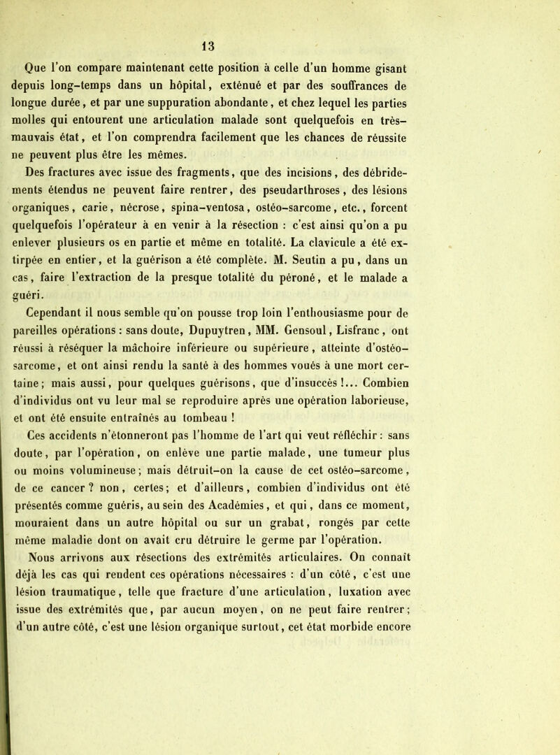 Que l’on compare maintenant cette position à celle d’un homme gisant depuis long-temps dans un hôpital, exténué et par des souffrances de longue durée, et par une suppuration abondante, et chez lequel les parties molles qui entourent une articulation malade sont quelquefois en très- mauvais état, et l’on comprendra facilement que les chances de réussite ne peuvent plus être les mêmes. Des fractures avec issue des fragments, que des incisions, des débride- ments étendus ne peuvent faire rentrer, des pseudarthroses, des lésions organiques , carie, nécrose, spina-ventosa, ostéo-sarcome, etc., forcent quelquefois l’opérateur à en venir à la résection : c’est ainsi qu’on a pu enlever plusieurs os en partie et même en totalité. La clavicule a été ex- tirpée en entier, et la guérison a été complète. M. Seutin a pu, dans un cas, faire l’extraction de la presque totalité du péroné, et le malade a guéri. Cependant il nous semble qu’on pousse trop loin l’enthousiasme pour de pareilles opérations : sans doute, Dupuytren, MM. Gensoul, Lisfranc, ont réussi à réséquer la mâchoire inférieure ou supérieure, atteinte d’ostéo- sarcome, et ont ainsi rendu la santé à des hommes voués à une mort cer- taine; mais aussi, pour quelques guérisons, que d’insuccès!... Combien d’individus ont vu leur mal se reproduire après une opération laborieuse, et ont été ensuite entraînés au tombeau ! Ces accidents n’étonneront pas l’homme de l’art qui veut réfléchir: sans doute, par l’opération, on enlève une partie malade, une tumeur plus ou moins volumineuse; mais détruit-on la cause de cet ostéo-sarcome, de ce cancer? non, certes; et d’ailleurs, combien d’individus ont été présentés comme guéris, au sein des Académies, et qui, dans ce moment, mouraient dans un autre hôpital ou sur un grabat, rongés par cette même maladie dont on avait cru détruire le germe par l’opération. Nous arrivons aux résections des extrémités articulaires. On connaît déjà les cas qui rendent ces opérations nécessaires : d’un côté, c’est une lésion traumatique, telle que fracture d’une articulation, luxation avec issue des extrémités que, par aucun moyen, on ne peut faire rentrer ; d’un autre côté, c’est une lésiou organique surtout, cet état morbide encore