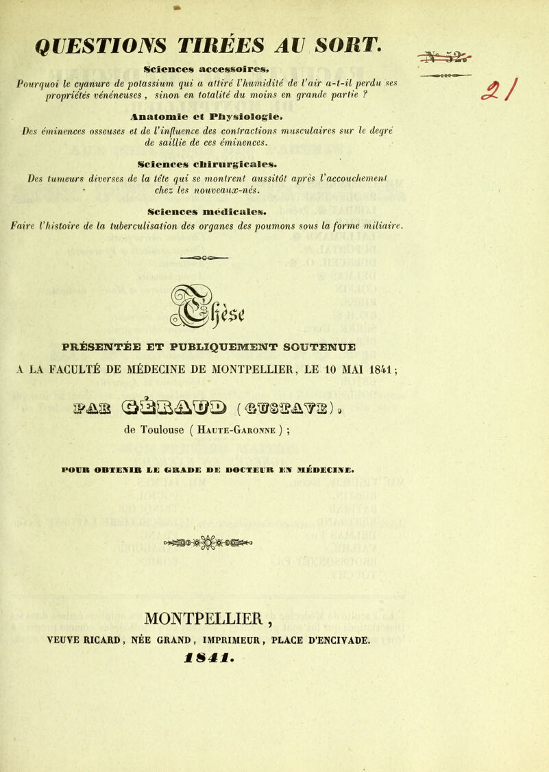 QUESTIONS TIRÉES AU SORT. Sciences accessoires. Pourquoi le cyanure de potassium qui a attiré l'humidité de l’air a-t-il perdu ses propriétés vénéneuses , sinon en totalité du moins en grande partie ? Anatomie et Physiologie, Des éminences osseuses et de l’influence des contractions musculaires sur le degré de saillie de ces éminences. Sciences chirurgicales. Des tumeurs diverses de la tête qui se montrent aussitôt après Vaccouchement chez les nouveaux-nés. Sciences médicales. Faire l’histoire de la tuberculisation des organes des poumons sous la forme miliaire. PRÉSENTÉE ET PUBLIQUEMENT SOUTENUE A LA FACULTÉ DE MÉDECINE DE MONTPELLIER, LE 10 MAI 1841 ; de Toulouse ( Haute-Garonne ) ; roc» OBTENIR EE GRADE Dl) DOCTEUR EN MÉDECINE. MONTPELLIER, , NÉE GRAND, IMPRIMEUR, PLAGE D’ENCIVADE. VEUVE RICARD