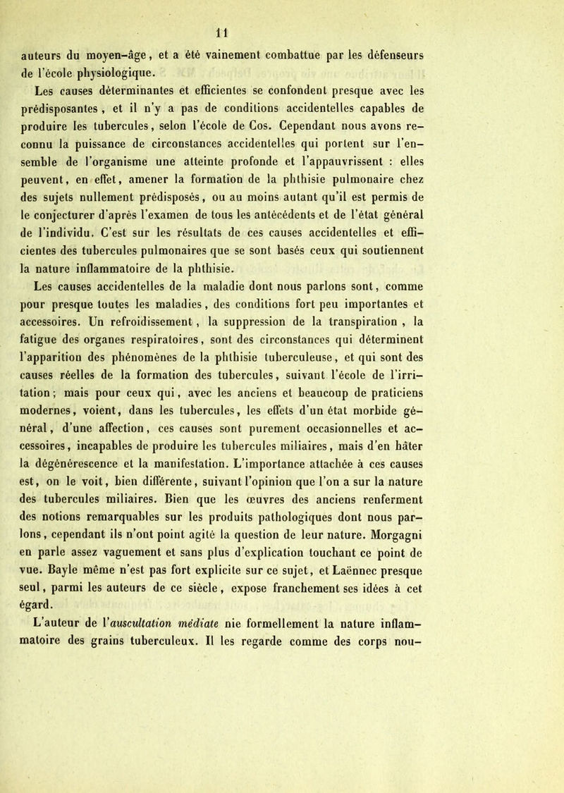auteurs du moyen-âge, et a été vainement combattue par les défenseurs de l’école physiologique. Les causes déterminantes et efficientes se confondent presque avec les prédisposantes, et il n’y a pas de conditions accidentelles capables de produire les tubercules, selon l’école de Cos. Cependant nous avons re- connu la puissance de circonstances accidentelles qui portent sur l’en- semble de l’organisme une atteinte profonde et l’appauvrissent : elles peuvent, en effet, amener la formation de la phthisie pulmonaire chez des sujets nullement prédisposés, ou au moins autant qu’il est permis de le conjecturer d’après l’examen de tous les antécédents et de l’état général de l’individu. C’est sur les résultats de ces causes accidentelles et effi- cientes des tubercules pulmonaires que se sont basés ceux qui soutiennent la nature inflammatoire de la phthisie. Les causes accidentelles de la maladie dont nous parlons sont, comme pour presque toutes les maladies, des conditions fort peu importantes et accessoires. Un refroidissement , la suppression de la transpiration , la fatigue des organes respiratoires, sont des circonstances qui déterminent l’apparition des phénomènes delà phthisie tuberculeuse, et qui sont des causes réelles de la formation des tubercules, suivant l’école de l’irri- tation ; mais pour ceux qui, avec les anciens et beaucoup de praticiens modernes, voient, dans les tubercules, les effets d’un état morbide gé- néral, d’une affection, ces causes sont purement occasionnelles et ac- cessoires, incapables de produire les tubercules miliaires, mais d’en hâter la dégénérescence et la manifestation. L’importance attachée à ces causes est, on le voit, bien différente, suivant l’opinion que l’on a sur la nature des tubercules miliaires. Bien que les œuvres des anciens renferment des notions remarquables sur les produits pathologiques dont nous par- lons, cependant ils n’ont point agité la question de leur nature. Morgagni en parle assez vaguement et sans plus d’explication touchant ce point de vue. Bayle même n’est pas fort explicite sur ce sujet, et Laënnec presque seul, parmi les auteurs de ce siècle, expose franchement ses idées à cet égard. L’auteur de Vauscultation médiate nie formellement la nature inflam- matoire des grains tuberculeux. Il les regarde comme des corps nou-