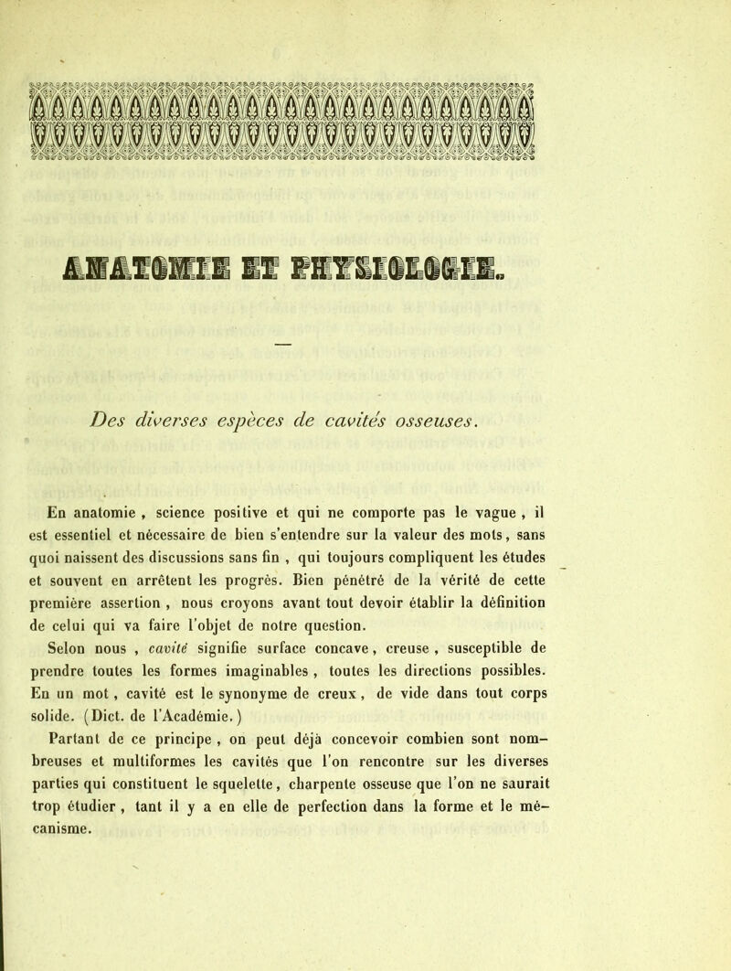 Des diverses espèees de cavités osseuses. En anatomie , science positive et qui ne comporte pas le vague , il est essentiel et nécessaire de bien s’entendre sur la valeur des mots, sans quoi naissent des discussions sans fin , qui toujours compliquent les études et souvent en arrêtent les progrès. Bien pénétré de la vérité de cette première assertion , nous croyons avant tout devoir établir la définition de celui qui va faire l’objet de notre question. Selon nous , camlè signifie surface concave, creuse , susceptible de prendre toutes les formes imaginables , toutes les directions possibles. En un mot, cavité est le synonyme de creux, de vide dans tout corps solide. (Dict.de l’Académie.) Partant de ce principe , on peut déjà concevoir combien sont nom- breuses et multiformes les cavités que l’on rencontre sur les diverses parties qui constituent le squelette, charpente osseuse que l’on ne saurait trop étudier , tant il y a en elle de perfection dans la forme et le mé- canisme.