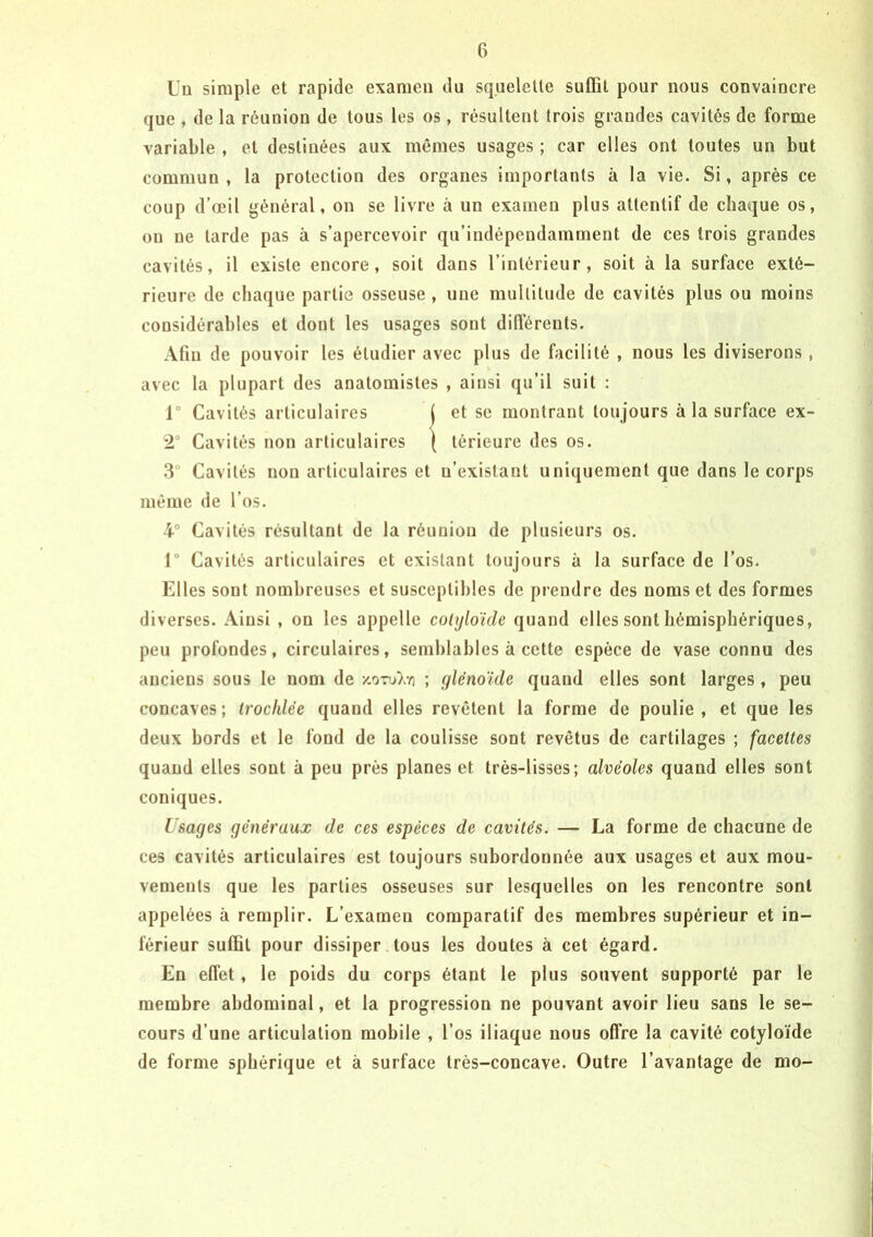 ÜD simple et rapide examen du squelette suffît pour nous convaincre que , de la réunion de tous les os, résultent trois grandes cavités de forme variable , et destinées aux mêmes usages ; car elles ont toutes un but commun, la protection des organes importants à la vie. Si, après ce coup d’œil général, on se livre à un examen plus attentif de chaque os, ou ne tarde pas à s’apercevoir qu’indépendamment de ces trois grandes cavités, il existe encore, soit dans l’intérieur, soit à la surface exté- rieure de chaque partie osseuse , une multitude de cavités plus ou moins considérables et dont les usages sont différents. Afin de pouvoir les étudier avec plus de facilité , nous les diviserons, avec la plupart des anatomistes , ainsi qu’il suit : 1° Cavités articulaires 3° Cavités non articulaires et n’existant uniquement que dans le corps même de l’os. 4° Cavités résultant de la réunion de plusieurs os. r Cavités articulaires et existant toujours à la surface de l’os. Elles sont nombreuses et susceptibles de prendre des noms et des formes diverses. Ainsi , on les appelle cohjloïde quand elles sont hémisphériques, peu profondes, circulaires, semblables à cette espèce de vase connu des anciens sous le nom de /.o-rj).-/! ; f^lénoïde quand elles sont larges , peu concaves; Irochlée quand elles revêtent la forme de poulie, et que les deux bords et le fond de la coulisse sont revêtus de cartilages ; facettes quand elles sont à peu près planes et très-lisses; alvéoles quand elles sont coniques. Usages généraux de ces espèces de cavités. — La forme de chacune de ces cavités articulaires est toujours subordonnée aux usages et aux mou- vements que les parties osseuses sur lesquelles on les rencontre sont appelées à remplir. L’examen comparatif des membres supérieur et in- férieur suffit pour dissiper tous les doutes à cet égard. En effet, le poids du corps étant le plus souvent supporté par le membre abdominal, et la progression ne pouvant avoir lieu sans le se- cours d’une articulation mobile , l’os iliaque nous offre la cavité cotyloïde de forme sphérique et à surface trés-concave. Outre l’avantage de mo- 2° Cavités non articulaires