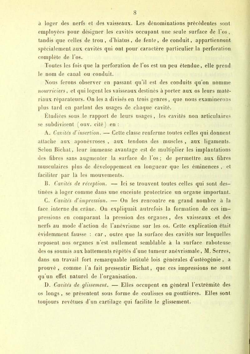 à loger des nerfs et des vaisseaux. Les dénominations précédentes sont employées pour désigner les cavités occupant une seule surface de l’os, tandis que celles de trou, d’hiatus, de fente, de conduit, appartiennent spécialement aux cavités qui ont pour caractère particulier la perforation complète de l’os. Toutes les fois que la perforation de l’os est un peu étendue, elle prend le nom de canal ou conduit. Nous ferons observer en passant qu’il est des conduits qu’on nomme nourriciers, et qui logent les vaisseaux destinés à porter aux os leurs maté- riaux réparateurs. On les a divisés en trois genres, que nous examinerons plus tard en parlant des usages de chaque cavité. Ltudiées sous le rapport de leurs usages, les cavités non articulaires se subdivisent (ouv. cité) en : A. Cavités d’insertion. — Cette classe renferme toutes celles qui donnent attache aux aponévroses , aux tendons des muscles , aux ligaments. Selon Bichat, leur immense avantage est de multiplier les implantations des fibres sans augmenter la surface de l’os ; de permettre aux fibres musculaires plus de développement en longueur que les éminences , et faciliter par là les mouvements. B. Cavités de réception. — Ici se trouvent toutes celles qui sont des- tinées à loger comme dans une enceinte protectrice un organe important. C. Cavités d’impression. — On les rencontre en grand nombre à la face interne du crâne. On expliquait autrefois la formation de ces im- pressions en comparant la pression des organes, des vaisseaux et des nerfs au mode d’action de l’anévrisme sur les os. Celte explication était évidemment fausse : car , outre que la surface des cavités sur lesquelles reposent nos organes n’est nullement semblable à la surface raboteuse des os soumis aux battements répétés d’une tumeur anévrismale, M. Serres, dans un travail fort remarquable intitulé lois générales d’ostéogénie, a prouvé, comme l’a fait pressentir Bichat, que ces impressions ne sont qu’un effet naturel de l’organisation. D. Cavités de glissement. — Elles occupent en général l’extrémité des os longs, se présentent sous forme de coulisses ou gouttières. Elles sont toujours revêtues d’un cartilage qui facilite le glissement.