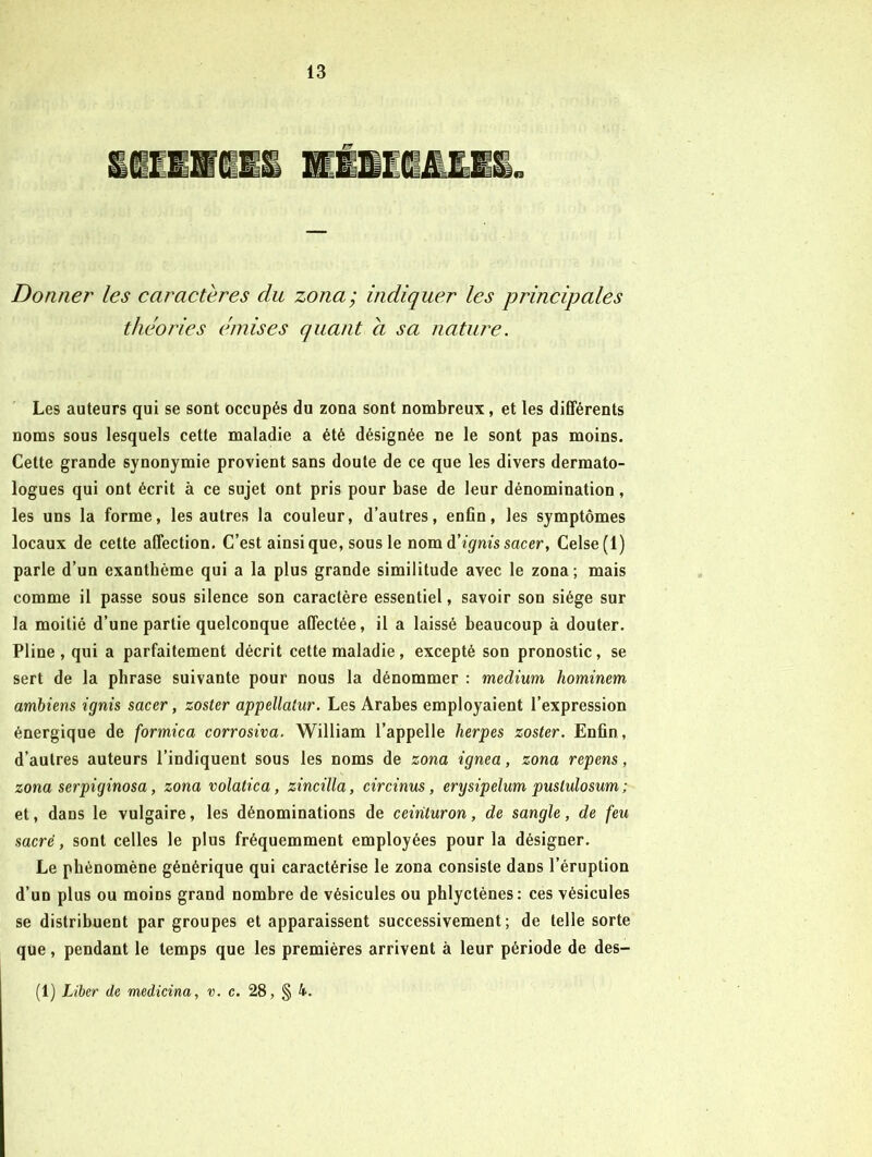 Donner les caractères du zona; indiquer les principales théories émises quant a sa nature. Les auteurs qui se sont occupés du zona sont nombreux, et les différents noms sous lesquels cette maladie a été désignée ne le sont pas moins. Cette grande synonymie provient sans doute de ce que les divers dermato- logues qui ont écrit à ce sujet ont pris pour base de leur dénomination, les uns la forme, les autres la couleur, d’autres, enOn, les symptômes locaux de cette affection. C’est ainsique, sous le nom A'ignis sac er, Celse(l) parle d’un exanthème qui a la plus grande similitude avec le zona; mais comme il passe sous silence son caractère essentiel, savoir son siège sur la moitié d’une partie quelconque affectée, il a laissé beaucoup à douter. Pline , qui a parfaitement décrit cette maladie, excepté son pronostic, se sert de la phrase suivante pour nous la dénommer : medium hominem amhiens ignis sacer, zoster appellatur. Les Arabes employaient l’expression énergique de formica corrosiva. William l’appelle herpes zoster. Enfin, d’autres auteurs l’indiquent sous les noms de zona ignea, zona repens, zona serpiginosa, zona volatica, zincilla, circinus, erysipelum pustulosum ; et, dans le vulgaire, les dénominations de ceinturon, de sangle, de feu sacré, sont celles le plus fréquemment employées pour la désigner. Le phénomène générique qui caractérise le zona consiste dans l’éruption d’un plus ou moins grand nombre de vésicules ou phlyctènes: ces vésicules se distribuent par groupes et apparaissent successivement; de telle sorte que, pendant le temps que les premières arrivent à leur période de des- (1) Liber de medicina, v. c. 28, § 4.