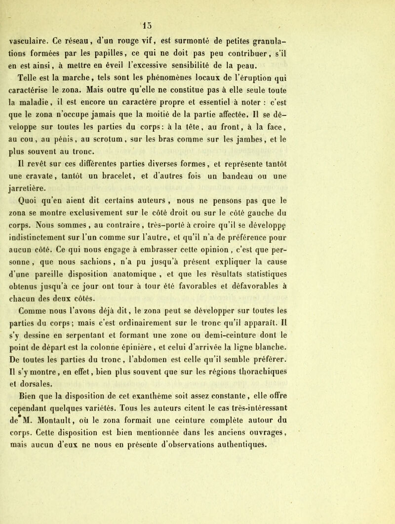 vasculaire. Ce réseau, d’un rouge vif, est surmonté de petites granula- tions formées par les papilles, ce qui ne doit pas peu contribuer, s’il en est ainsi, à mettre en éveil l’excessive sensibilité de la peau. Telle est la marche, tels sont les phénomènes locaux de l’éruption qui caractérise le zona. Mais outre qu’elle ne constitue pas à elle seule toute la maladie, il est encore un caractère propre et essentiel à noter : c’est que le zona n’occupe jamais que la moitié de la partie affectée. Il se dé- veloppe sur toutes les parties du corps: à la tête, au front, à la face, au cou, au pénis, au scrotum, sur les bras comme sur les jambes, et le plus souvent au tronc. Il revêt sur ces différentes parties diverses formes, et représente tantôt une cravate, tantôt un bracelet, et d’autres fois un bandeau ou une jarretière. Quoi qu’en aient dit certains auteurs, nous ne pensons pas que le zona se montre exclusivement sur le côté droit ou sur le côté gauche du corps. Nous sommes, au contraire, très-porté à croire qu’il se développe indistinctement sur l’un comme sur l’autre, et qu’il n’a de préférence pour aucun côté. Ce qui nous engage à embrasser cette opinion , c’est que per- sonne , que nous sachions, n’a pu jusqu’à présent expliquer la cause d’une pareille disposition anatomique , et que les résultats statistiques obtenus jusqu’à ce jour ont tour à tour été favorables et défavorables à chacun des deux côtés. Comme nous l’avons déjà dit, le zona peut se développer sur toutes les parties du corps ; mais c’est ordinairement sur le tronc qu’il apparaît. Il s’y dessine en serpentant et formant une zone ou demi-ceinture dont le point de départ est la colonne épinière, et celui d’arrivée la ligne blanche. De toutes les parties du tronc, l’abdomen est celle qu’il semble préférer. Il s’y montre, en effet, bien plus souvent que sur les régions thorachiques et dorsales. Bien que la disposition de cet exanthème soit assez constante, elle offre cependant quelques variétés. Tous les auteurs citent le cas très-intéressant de*M. Montault, oü le zona formait une ceinture complète autour du corps. Cette disposition est bien mentionnée dans les anciens ouvrages, mais aucun d’eux ne nous en présente d’observations authentiques.