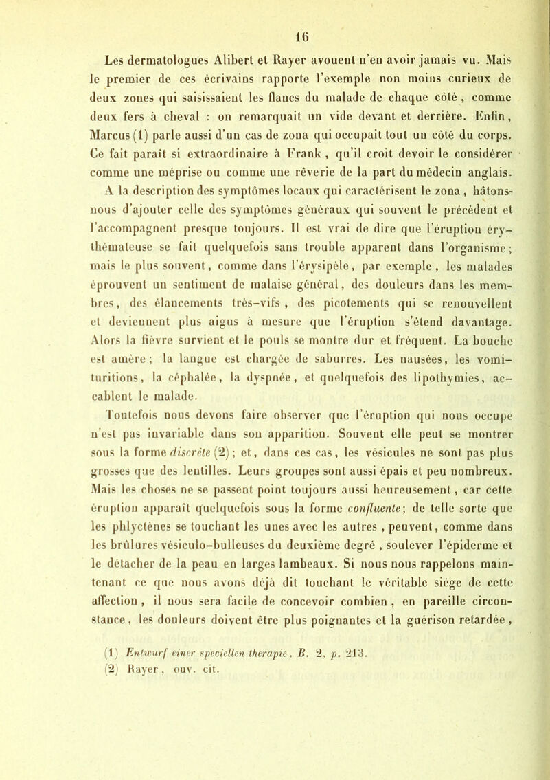 Les dermatologues Alibert et Rayer avouent n’en avoir jamais vu. Mais le premier de ces écrivains rapporte l’exemple non moins curieux de deux zones qui saisissaient les flancs du malade de chaque côté , comme deux fers à cheval : on remarquait un vide devant et derrière. Enfin, Marcus (1) parle aussi d’un cas de zona qui occupait tout un côté du corps. Ce fait paraît si extraordinaire à Frank, qu’il croit devoir le considérer comme une méprise ou comme une rêverie de la part du médecin anglais. A la description des symptômes locaux qui caractérisent le zona , hâtons- nous d’ajouter celle des symptômes généraux qui souvent le précèdent et l’accompagnent presque toujours. Il est vrai de dire que l’éruption éry- thémateuse se fait quelquefois sans trouble apparent dans l’organisme; mais le plus souvent, comme dans l’érysipèle, par exemple, les malades éprouvent un sentiment de malaise général, des douleurs dans les mem- bres, des élancements très-vifs, des picotements qui se renouvellent et deviennent plus aigus à mesure que l’éruption s’étend davantage. Alors la fièvre survient et le pouls se montre dur et fréquent. La bouche est amère; la langue est chargée de sahurres. Les nausées, les vomi- turitions, la céphalée, la dyspnée, et quelquefois des lipothymies, ac- cablent le malade. Toutefois nous devons faire observer que l’éruption qui nous occupe n’est pas invariable dans son apparition. Souvent elle peut se montrer sous la forme c/tscre<e (2) ; et, dans ces cas, les vésicules ne sont pas plus grosses que des lentilles. Leurs groupes sont aussi épais et peu nombreux. Mais les choses ne se passent point toujours aussi heureusement, car cette éruption apparaît quelquefois sous la forme confluente', de telle sorte que les phlyctènes se touchant les unes avec les autres , peuvent, comme dans les brûlures vésiculo-hulleuses du deuxième degré , soulever l’épiderme et le détacher de la peau en larges lambeaux. Si nous nous rappelons main- tenant ce que nous avons déjà dit touchant le véritable siège de cette affection , il nous sera facile de concevoir combien , en pareille circon- stance, les douleurs doivent être plus poignantes et la guérison retardée, (1) Entwurf einer speciellen thérapie, B, 2, p. 21.3. (2) Rayer, ouv. cit.