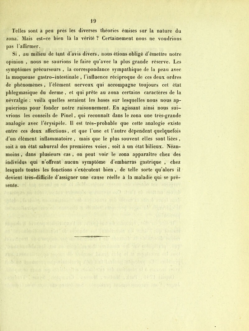 Telles sont à peu près les diverses théories émises sur la nature du zona. Mais est-ce bien là la vérité ? Certainement nous ne voudrions pas l’affirmer. Si , au milieu de tant d’avis divers, nous étions obligé d’émettre notre opinion , nous ne saurions le faire qu’avec la plus grande réserve. Les symptômes précurseurs , la correspondance sympathique de la peau avec la muqueuse gastro-intestinale , l’influence réciproque de ces deux ordres de phénomènes, l’élément nerveux qui accompagne toujours cet état phlegmasique du derme , et qui prête au zona certains caractères de la névralgie : voilà quelles seraient les bases sur lesquelles nous nous ap- puierions pour fonder notre raisonnement. En agissant ainsi nous sui- vrions les conseils de Pinel, qui reconnaît dans le zona une très-grande analogie avec l’érysipèle. Il est très-probable que cette analogie existe entre ces deux affections, et que l’une et l’autre dépendent quelquefois d’un élément inflammatoire , mais que le plus souvent elles sont liées, soit à un état saburral des premières voies, soit à un état bilieux. Néan- moins , dans plusieurs cas , on peut voir le zona apparaître chez des individus qui n’offrent aucun symptôme d’embarras gastrique , chez lesquels toutes les fonctions s’exécutent bien , de telle sorte qu’alors il devient très-difficile d’assigner une cause réelle à la maladie qui se pré- sente.