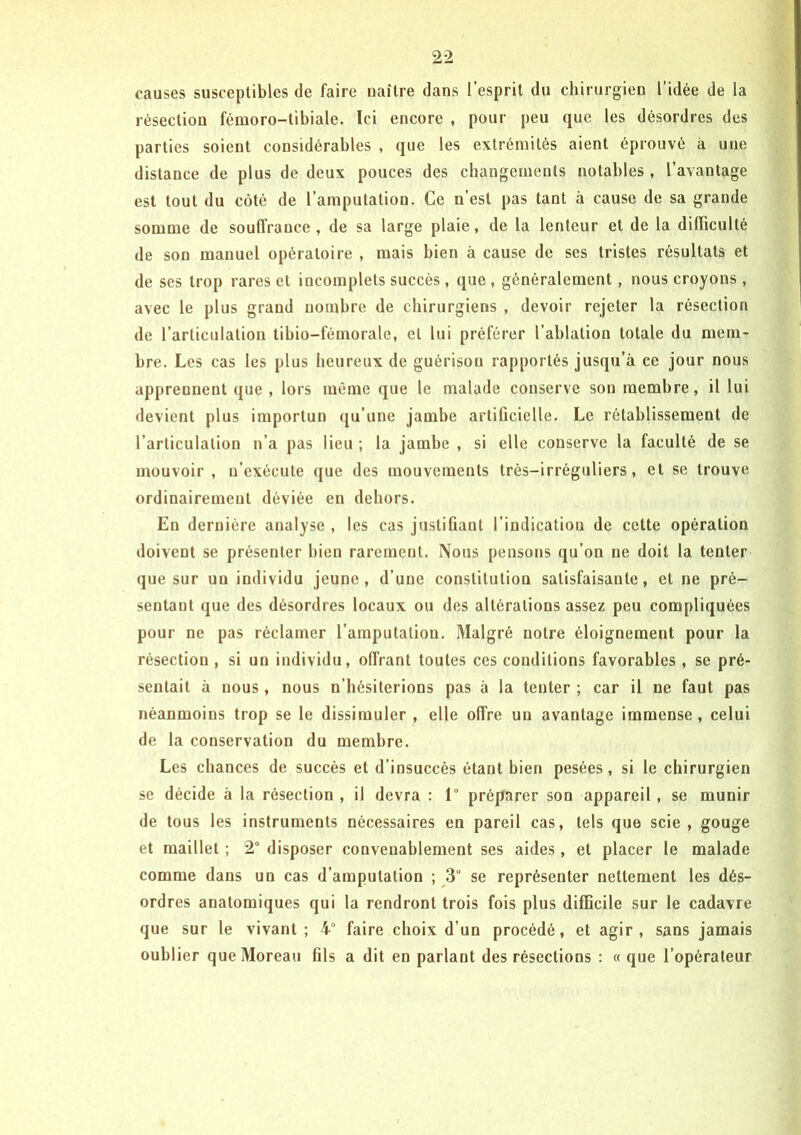 causes susceptibles de faire naître dans l’esprit du chirurgien l’idée de la résection fémoro-tibiale. Ici encore , pour peu que les désordres des parties soient considérables , que les extrémités aient éprouvé à une distance de plus de deux pouces des changements notables, l’avantage est tout du côté de l’amputation. Ce n’est pas tant à cause de sa grande somme de souffrance , de sa large plaie, de la lenteur et de la difficulté de son manuel opératoire , mais bien à cause de ses tristes résultats et de ses trop rares et incomplets succès, que , généralement, nous croyons, avec le plus grand nombre de chirurgiens , devoir rejeter la résection de l’articulation tibio-fémorale, et lui préférer l’ablation totale du mem- bre. Les cas les plus heureux de guérison rapportés jusqu’à ce jour nous apprennent que , lors même que le malade conserve son membre, il lui devient plus importun qu’une jambe artificielle. Le rétablissement de l’articulation n’a pas lieu ; la jambe , si elle conserve la faculté de se mouvoir , n’exécute que des mouvements très-irréguliers, et se trouve ordinairement déviée en dehors. En dernière analyse , les cas justifiant l’indicatiou de cette opération doivent se présenter bien rarement. Nous pensons qu’on ne doit la tenter que sur un individu jeune, d’une constitution satisfaisante, et ne pré- sentant que des désordres locaux ou des altérations assez peu compliquées pour ne pas réclamer l’amputation. Malgré notre éloignement pour la résection , si un individu, offrant toutes ces conditions favorables , se pré- sentait à nous, nous n’hésiterions pas à la tenter ; car il ne faut pas néanmoins trop se le dissimuler , elle offre un avantage immense , celui de la conservation du membre. Les chances de succès et d’insuccès étant bien pesées, si le chirurgien se décide à la résection , il devra : 1° préparer son appareil, se munir de tous les instruments nécessaires en pareil cas, tels que scie, gouge et maillet ; 2° disposer convenablement ses aides , et placer le malade comme dans un cas d’amputation ; 3° se représenter nettement les dés- ordres anatomiques qui la rendront trois fois plus difficile sur le cadavre que sur le vivant; 4° faire choix d’un procédé, et agir, sans jamais oublier que Moreau fils a dit en parlant des résections : « que l’opérateur