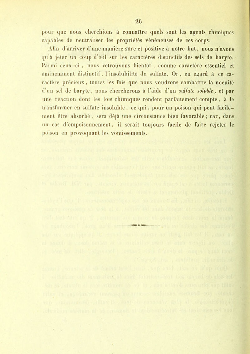 pour que nous cherchions à connaître quels sont les agents chimiques capables de neutraliser les propriétés vénéneuses de ces corps. Afin d’arriver d’une manière sûre et positive à notre but, nous n’avons qu’à jeter un coup d’œil sur les caractères distinctifs des sels de baryte. Parmi ceux-ci , nous retrouvons bientôt , comme caractère essentiel et éminemment distinctif, l’insolubilité du sulfate. Or, eu égard à ce ca- ractère précieux, toutes les fois que nous voudrons combattre la nocuité d’un sel de baryte, nous chercherons à l’aide d’un sulfate soluble, et par une réaction dont les lois chimiques rendent parthitement compte, à le Iransforraer en sulfate insoluble, ce qui, pour un poison qui peut facile- ment être absorbé, sera déjà une circonstance bien favorable; car, dans un cas d’empoisonnement, il serait toujours facile de faire rejeter le poison en provoquant les vomissements.