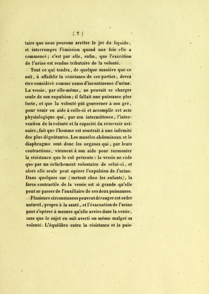 taire que nous pouvons arrêter le jet du liquide, et interrompre l’émission quand une fois elle a commencé; c’est par elle, enfin, que l’excrétion de l’urine est rendue tributaire de la volonté. Tout ce qui tendra, de quelque manière que ce soit, à affaiblir la résistance de ces parties, devra être considéré comme cause d’incontinence d’urine. La vessie, par elle-même, ne pouvait se charger seule de son expulsion ; il fallait une puissance plus forte, et que da volonté pût gouverner à son gré, pour venir en aide à celle-ci et accomplir cet acte physiologique qui, par son intermittence, l’inter- vention de la volonté et la capacité du réservoir uri- naire, fait que l’homme est soustrait à une infirmité des plus dégoûtantes. Les muscles abdominaux et le diaphragme sont donc les organes qui, par leurs contractions, viennent à son aide pour surmonter la résistance que le col présente : la vessie ne cède que par un relâchement volontaire de celui-ci, et alors elle seule peut opérer l’expulsion de l’urine. Dans quelques cas ( surtout chez les enfants), la force contractile de la vessie est si grande qu’elle peut se passer de l’auxiliaire de ces deux puissances. Plusieurs circonstances peuventdéranger cet ordre naturel, propre à la santé, et l’évacuation de l’urine peut s’opérer à mesure qu’elle arrive dans la vessie , sans que le sujet en soit averti ou même malgré sa volonté. L’équilibre entre la résistance et la puis-