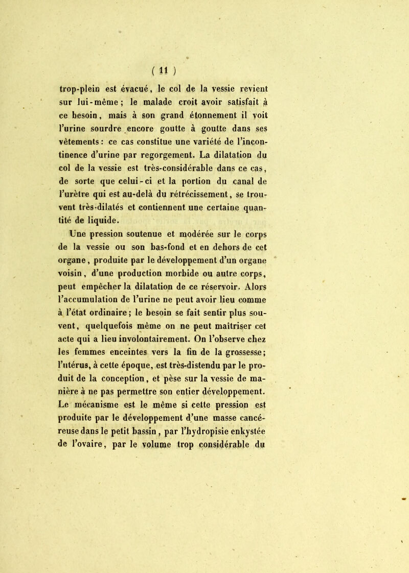 trop-plein est évacué, le col de la vessie revient sur lui-même; le malade croit avoir satisfait à ce besoin, mais à son grand étonnement il voit l’urine sourdre encore goutte à goutte dans ses vêtements : ce cas constitue une variété de l’incon- tinence d’urine par regorgement. La dilatation du col de la vessie est très-considérable dans ce cas, de sorte que celui-ci et la portion du canal de l’urètre qui est au-delà du rétrécissement, se trou- vent très-dilatés et contiennent une certaine quan- tité de liquide. Une pression soutenue et modérée sur le corps de la vessie ou son bas-fond et en dehors de cet organe, produite par le développement d’un organe voisin, d’une production morbide ou autre corps, peut empêcher la dilatation de ce réservoir. Alors l’accumulation de l’urine ne peut avoir lieu comme à l’état ordinaire ; le besoin se fait sentir plus sou- vent, quelquefois même on ne peut maîtriser cet acte qui a lieu involontairement. On l’observe chez les femmes enceintes vers la fin de la grossesse; l’utérus, à cette époque, est très-distendu par le pro- duit de la conception, et pèse sur la vessie de ma- nière à ne pas permettre son entier développement. Le mécanisme est le même si cette pression est produite par le développement d’une masse cancé- reuse dans le petit bassin , par l’hydropisie enkystée de l’ovaire, par le volume trop considérable du