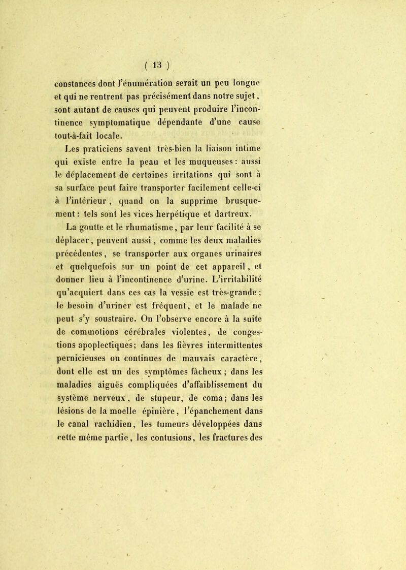 constances dont l’énumération serait un peu longue et qili ne rentrent pas précisément dans notre sujet, sont autant de causes qui peuvent produire l’incon- tinence symptomatique dépendante d’une cause tout-à-fait locale. Les praticiens savent très-bien la liaison intime qui existe entre la peau et les muqueuses : aussi le déplacement de certaines irritations qui sont à sa surface peut faire transporter facilement celle-ci à l’intérieur , quand on la supprime brusque- ment : tels sont les vices herpétique et dartreux. La goutte et le rhumatisme, par leur facilité à se déplacer, peuvent aussi, comme les deux maladies précédentes, se transporter aux organes urinaires et quelquefois sur un point de cet appareil, et donner lieu à l’incontinence d’urine. L’irritabilité qu’acquiert dans ces cas la vessie est très-grande ; le besoin d’uriner est fréquent, et le malade ne peut s’y soustraire. On l’observe encore à la suite de commotions cérébrales violentes, de conges- tions apoplectiques; dans les fièvres intermittentes pernicieuses ou continues de mauvais caractère, dont elle est un des symptômes fâcheux ; dans les maladies aiguës compliquées d’affaiblissement du système nerveux, de stupeur, de coma; dans les lésions de la moelle épinière, l’épanchement dans le canal rachidien, les tumeurs développées dans cette même partie, les contusions, les fractures des K