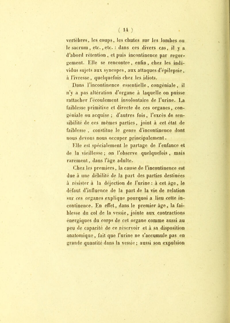 vertèbres, les coups, les chutes sur les lombes ou le sacrum, etc., etc. : dans ces divers cas, il y a d’abord rétention , et puis incontinence par regor- gement. Elle se rencontre, enfin, chez les indi- vidus sujets aux syncopes, aux attaques d’épilepsie, à l’ivresse, quelquefois chez les idiots. Dans l’incontinence essentielle, congéniale , il n’y a pas altération d’organe à laquelle on puisse rattacher l’écoulement involontaire de l’urine. La faiblesse primitive et directe de ces organes, con- géniale ou acquise ; d’autres fois , l’excès de sen- sibilité de ces mêmes parties, joint à cet état de faiblesse , constitue le genre d’incontinence dont nous devons nous occuper principalement. Elle est spécialement le partage de l’enfance et de la vieillesse ; on l’observe quelquefois , mais rarement, dans l’àge adulte. Chez les premiers, la cause de l’incontinence est due à une débilité de la part des parties destinées à résister à la déjection de l’urine: à cet âge, le défaut d’infiuence de la part de la vie de relation sur ces organes explique pourquoi a lieu cette in- continence. En effet, dans le premier âge, la fai- blesse du col de la vessie, jointe aux contractions énergiques du corps de cet organe comme aussi au peu de capacité de ce réservoir et à sa disposition anatomique, fait que l’urine ne s’accumule pas en grande quantité dans la vessie; aussi son expulsion